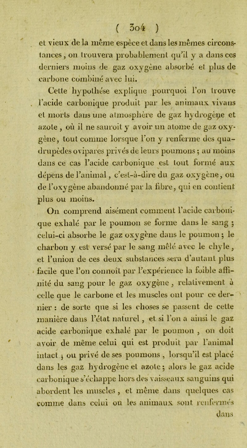 et vieux de la même espèce et dans les mêmes circons- tances, on trouvera probablement qu’il y a dans ces derniers moins de gaz oxygène absorbé et plus de carbone combiné avec lui. Cette hypothèse explique pourquoi l’on trouve l'acide carbonique produit par les animaux vivans et morts dans une atmosphère de gaz hydrogène et azote , où il ne sauroit y avoir un atome de gaz oxy- gène, tout comme lorsque l'on y renferme des qua- drupèdes ovipares privés de leurs poumons ; au moins dans ce cas l’acide carbonique esL tout formé aux dépens de l’animal, c’est-à-dire du gaz oxygène, ou de l’oxygène abandonné par la libre, qui en contient plus ou moins. On comprend aisément comment l’acide carboni- que exhalé par le poumon se forme dans le sang ; celui-ci absorbe le gaz oxygène dans le poumon ; le charbon y est versé par le sang mêlé avec le chyle, et l’union de ces deux substances sera d’autant plus facile que l’on connoiL par l’expérience la foible affi- nité du sang pour le gaz oxygène, relativement à celle que le carbone et les muscles ont pour ce der- nier : de sorte que si les choses se passent de cette manière dans l’état naturel, et si l'on a ainsi le gaz acide carbonique exhalé par le poumon , on doit avoir de même celui qui est produit par l’animal intact j ou privé de ses poumons , lorsqu’il est placé dans les gaz hydrogène et azote ; alors le gaz acide carbonique s’échappe hors des vaisseaux sanguins qui abordent les muscles , et même dans quelques cas comme dans celui ou les animaux sont renfermés dans