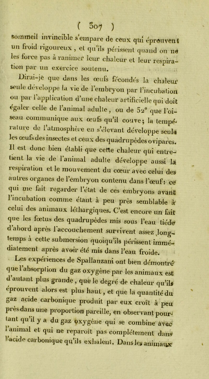 sommeil invincible s'empare de ceux qui éprouvent un froid rigoureux , el qu'ils périssent quand on ne les force pas à ranimer leur chaleur et Jour respira- tion par un exercice soutenu. Dirai-je que dans les œufs fécondés la chaleur seule développe la vie de l'embryon par l'incubation ou par 1 application d’une chaleur artificielle qui doit égaler celle de l’animal adulte, ou de 52° que l’oi- seau communique aux œufs qu’il couve; la iemp£ rature de l’atmosphère en s’élevant développe seule les œufs des insectes et ceu x des quadrupèdes ovipares. Il est donc bien établi que cette chaleur qui enlre- luïnt la vie de l’animal adulte développe aussi la respiration el le mouvement du cœur avec celui des autres organes de l’embryon contenu dans l’œuf s ce qui me fait regarder l’état de ces embryons avant l’incubation comme étant à peu près semblable à celui des animaux léthargiques. C’est encore un fait que les fœtus des quadrupèdes mis sons l’eau tiède d’abord après l’accouchement survivent assez long- temps a cette submersion quoiqu’ils périssent immé- diatement après avoir été mis dans l’eau froide. Les expériences de Spallanzani ont bien démontré’ que 1 absorption du gaz oxygène par les animaux est d’autant plus grande , que le degré de chaleur qu’ils éprouvent alors est plus haut, et que la quantité du gaz acide carbonique produit par eux croît à peu près dans une proportion pareille, en observant pour- tant qu’il y a du gaz oxygène qui se combine avec 1 animal et qui ne reparoît pas complètement dan» l’acide carbonique qu’ils exhalent. Dans les animaux