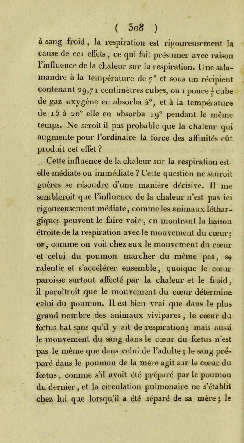 a sang froid, la respiration est rigoureusement la cause de ces effets , ce qui fait présumer avec i-aison l’influence de la chaleur sur la respiration. Une sala- mandre à la température de 70 et sous un récipient contenant 29,71 centimètres cubes, ou 1 pouce ~ cube de gaz oxygène en absorba 4°, et à la température de i5 à 20° elle en absorba 190 pendant le même temps. Ne seroil-il pas probable que la chaleur qui augmente pour l’ordinaire la force des affinités eût produit cet effet ? Cette influence de la chaleur sur la respiration est- elle médiate ou immédiate ? Cette question ne sauroit guères se résoudre d’une manière décisive. Il me sembleroit que l’influence de la chaleur n’est pas ici rigoureusement médiate, comme les animaux léthar- giques peuvent le foire voir , en montrant la liaison étroite de la respiration avec le mouvement du cœur; or, comme on voit chez eux le mouvement du cœur et celui du poumon marcher du même pas, se ralentir et s’accélérer ensemble, quoique le cœur paroisse surtout affecté par la chaleur et le froid, il paroîtroit que le mouvement du cœur détermine celui du poumon. Il est bien vrai que dans le plus grand nombre des animaux vivipares, le cœur du fœtus bat sans qu’il y ait de respiration; mais aussi le mouvement du sang dans le cœur du fœtus n’est pas le même que dans celui de l’adulte ; le sang pré- paré dans le poumon de la mère agit sur le cœur du fœtus, comme s’il avoit été préparé par le poumou du dernier , et la circulation pulmonaire ne s’établit chez lui que lorsqu’il a été séparé de sa mère ; le