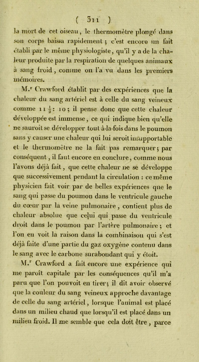 la mort de cet oiseau, le ihermomèlre plongé dans son corps baissa rapidement ; c’est encore un fait établi par le même physiologiste, qu’il y a de la cha- leur produite par la respiration de quelques animaux à sang froid, connue on l’a vu dans les premiers mémoires. M.r C 'rawford établit par des expériences que la chaleur du sang artériel est à celle du sang veineux comme 11 10; il pense donc que cette chaleur développée est immense, ce qui indique bien qu’elle ne sauroitse développer tout à-la-fois dans le poumon sans y causer une chaleur qui lui seroit insupportable et le thermomètre ne la fait pas remarquer; par conséquent, il faut eucore en conclure, comme nous l’avons déjà fait, que cette chaleur ne se développe que successivement pendant la circulation : ce même physicien fait voir par de belles expériences que le sang qui passe du poumon dans le ventricule gauche du cœur par la veine pulmonaire , conlieut plus de chaleur absolue que celui qui passe du ventricule droit dans le poumon par l’artère pulmonaire; et l’on en voit la raison dans la combinaison qui s’est déjà faite d’une partie du gaz oxygène contenu dans le sang avec le carbone surabondant qui y éloit. M.r Crawford a fait encore une expérience qui me paroît capitale par les conséquences qu’il m’a paru que l’on pouvoit en tirer; il dit avoir observé que la couleur du sang veineux approche davantage de celle du sang artériel, lorsque l’animal est placé dans un milieu chaud que lorsqu’il est placé dans un milieu froid. Il me semble que cela doit être , parce