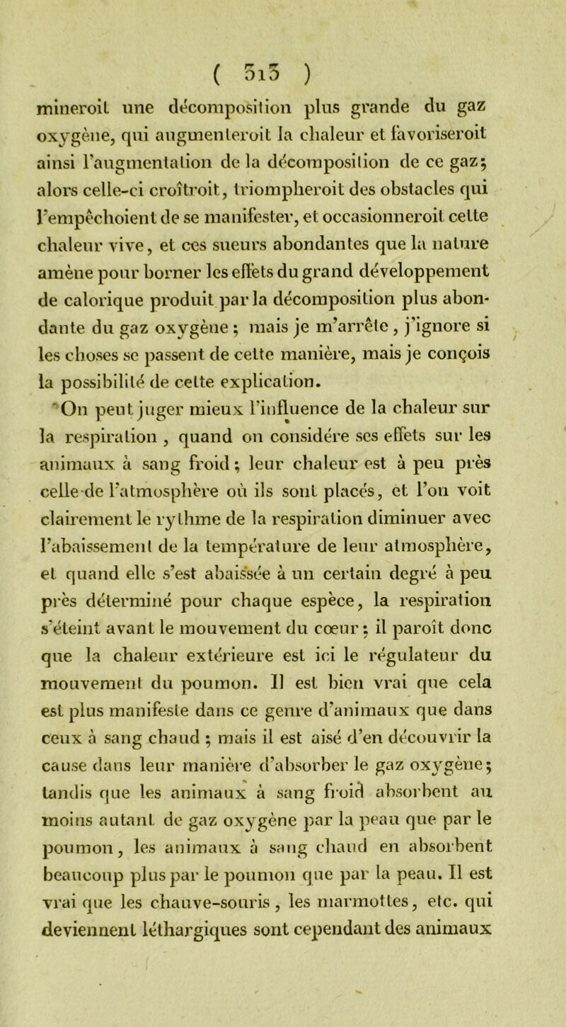 mineroil une décomposition plus grande du gaz oxygène, qui augmenleroit la chaleur et favoriserait ainsi raugmentalion delà décorn position de ce gaz; alors celle-ci croîtrait, triompheroit des obstacles qui l’empêchoient de se manifester, et occasionnerait cette chaleur vive, et ces sueurs abondantes que la nature amène pour borner leseftèts du grand développement de calorique produit par la décomposition plus abon- dante du gaz oxygène ; mais je m’arrête, j’ignore si les choses se passent de cette manière, mais je conçois la possibilité de celte explication. On peut juger mieux l’influence de la chaleur sur la respiration , quand on considère scs effets sur les animaux à sang froid ; leur chaleur est à peu près celle de l’atmosphère où ils sont placés, et l’on voit clairement le rythme de la respiration diminuer avec l’abaissement de la température de leur atmosphère, et quand elle s’est abaissée à un certain degré à peu près déterminé pour chaque espèce, la respiration s’éteint avant le mouvement du cœur : il paraît donc que la chaleur extérieure est ici le régulateur du mouvement du poumon. 11 est bien vrai que cela est plus manifeste dans ce genre d’animaux que dans ceux à sang chaud ; mais il est aisé d’en découvrir la cause dans leur manière d’absorber le gaz oxygène; tandis que les animaux à sang froid absorbent au moins autant de gaz oxygène par la peau que par le poumon, les animaux à sang chaud en absorbent beaucoup plus par le poumon que par la peau. Il est vrai que les chauve-souris , les marmottes, etc. qui deviennent léthargiques sont cependant des animaux