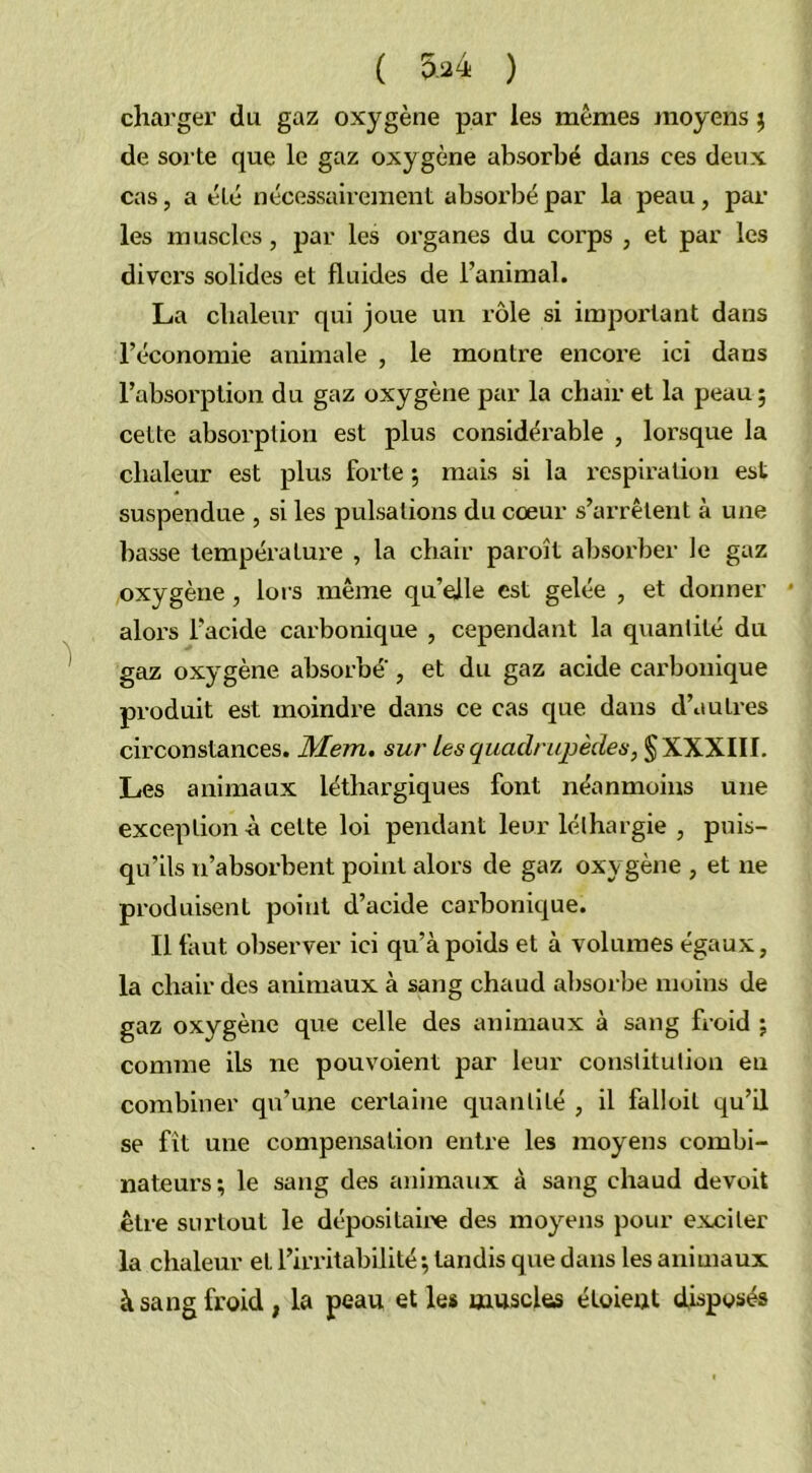 charger du gaz oxygène par les mêmes moyens $ de sorte que le gaz oxygène absorbé dans ces deux cas, a été nécessairement absorbé par la peau, par les muscles, par les organes du corps , et par les divers solides et fluides de l’animal. La chaleur qui joue un rôle si important dans l’économie animale , le montre encore ici dans l’absorption du gaz oxygène par la chair et la peau ; cette absorption est plus considérable , lorsque la chaleur est plus forte ; mais si la respiration est suspendue , si les pulsations du cœur s’arrêtent à une basse température , la chair paroît absorber le gaz oxygène , lors même qu’elle est gelée , et donner * alors l’acide carbonique , cependant la quantité du gaz oxygène absorbe , et du gaz acide carbonique produit est moindre dans ce cas que dans d’autres circonstances. Mem. sur les quadrupèdes, § XXXIII. Les animaux léthargiques font néanmoins une exception à celte loi pendant leur léthargie , puis- qu’ils n’absorbent point alors de gaz oxygène , et ne produisent point d’acide carbonique. Il faut observer ici qu’à poids et à volumes égaux, la chair des animaux à sang chaud absorbe moins de gaz oxygène que celle des animaux à sang froid ; comme ils ne pouvoient par leur constitution en combiner qu’une certaine quantité , il falloil qu’il se fît une compensation entre les moyens combi- nateurs ; le sang des animaux à sang chaud devoit être surtout le dépositaire des moyens pour exciter la chaleur et. l’irritabilité ; tandis que dans les animaux à sang froid , la peau et les muscles éloieut disposés