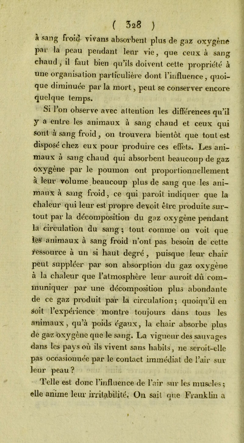 a sang froid vivans absorbent plus de gaz oxvgène Pa! Peau pendant leur vie, que ceux à sang chaud, il faut bien qu’ils doivent cette propriété à une organisation particulière dont l’influence, quoi- que diminuée par la mort, peut se conserver encore quelque temps. Si 1 on observe avec attention les différences qu’il 7 a entre les animaux à sang chaud et ceux qui sont à sang froid, on trouvera bientôt que tout est disposé chez eux pour produire ces effets. Les ani- maux a sang chaud qui absorbent beaucoup de gaz oxygène par le poumon ont proportionnellement à leur volume beaucoup plus de sang que les ani- maux à sang froid, ce qui paroît indiquer que la chaleur qui leur est propre devoit être produite sur- tout par la décomposition du gaz oxygène pendant la circulation du sang ; tout comme on voit que les animaux à sang froid n’ont pas besoin de cette ressource à un si haut degré , puisque leur chair peut suppléer par son absorption du gaz oxygène a la chaleur que l’atmosphère leur auroit dû com- muniquer par une décomposition plus abondante de ce gaz produit par la circulation; quoiqu’il en soit l’expérience montre toujours dans tous les animaux, qu’à poids égaux, la chair absorbe plus de gaz oxygène que le sang. La vigueur des sauvages dans les pays où ils vivent sans habits, ne serait-elle pas occasionnée par le contact immédiat de l’air sur leur peau? Telle est donc l’influence de l’air sur les muscles; elle anime leur irritabilité. On sait que Franklin a