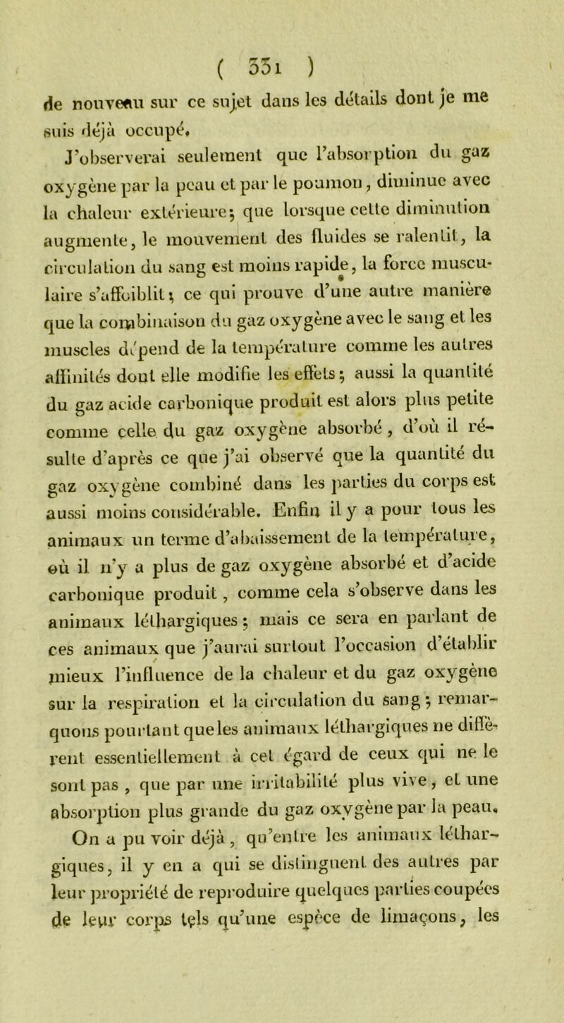 de nouveau sur ce sujet dans les détails dont je nie suis déjà occupé. J’observerai seulement que l'absorption du gaz oxygène par la peau et par le poumon, diminue avec la chaleur extérieure, que lorsque cette diminution augmente, le mouvement des fluides se ralentit, la circulation du sang est moins rapide, la force muscu- laire s’affoiblit; ce qui prouve d’une autre manière que la combinaison du gaz oxygène avec le sang et les muscles dépend de la température comme les autres affinités dont elle modifie les effets; aussi la quantité du gaz acide carbonique produites! alors plus petite comme celle du gaz oxygène absorbé, d’où il ré- sulte d’après ce que j’ai observe que la quantité du gaz oxygène combiné dans les parties du corps est aussi moins considérable. Enfin il y a pour tous les animaux un terme d’abaissement de la température, où il n’y a plus de gaz oxygène absorbé et d’acide carbonique produit, comme cela s observe dans les animaux léthargiques ; mais ce sera en parlant de ces animaux que j’aurai surtout l’occasion d’établir mieux l’influence de la chaleur et du gaz oxygène sur la respiration et la circulation du sang; remar- quons pourtant queles animaux léthargiques ne diffè- rent essentiellement à cet égard de ceux qui ne le sont pas , que par une irritabilité plus vive, et une absorption plus grande du gaz oxygène par la peau. On a pu voir déjà , qu’entre les animaux léthar- giques, il y en a qui se distinguent des autres par leur propriété de reproduire quelques parties coupées de leur corps tels qu’une espèce de limaçons, les