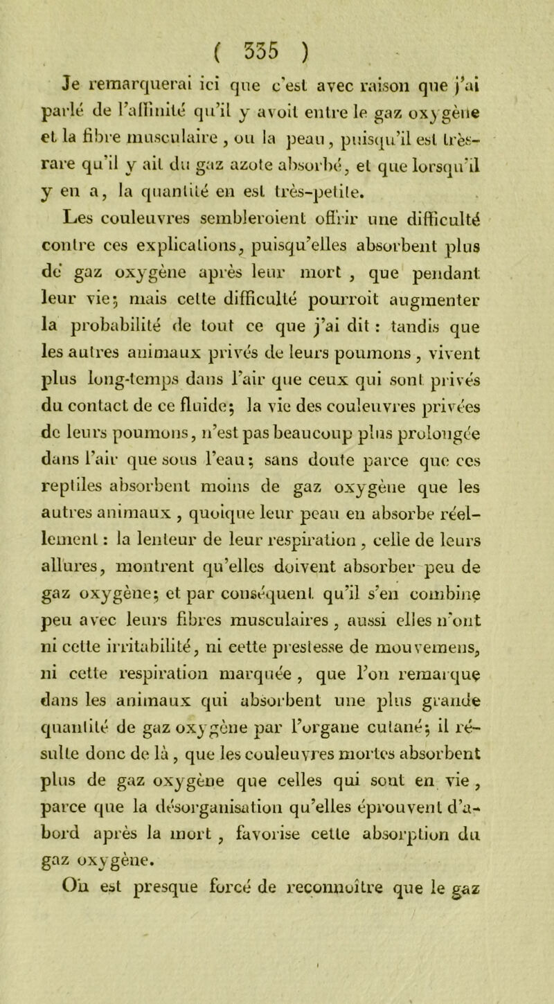 Je remarquerai ici que c'est avec raison que j’ai parlé de l’alïmilé qu’il y avoil entre le gaz oxygène et la fibre musculaire , ou la peau , puisqu’il est très- rare qu'il y ait du gaz azote absorbé, et que lorsqu’il y en a, la quantité en est très-petite. Les couleuvres sembleroient offrir une difficulté contre ces explications, puisqu’elles absorbent plus dé gaz oxygène après leur mort , que pendant leur vie; mais celle difficulté pourvoit augmenter la probabilité de tout ce que j’ai dit : tandis que les autres animaux privés de leurs poumons , vivent plus long-temps dans l’air que ceux qui sont privés du contact de ce fluide; la vie des couleuvres privées de leurs poumons, n’est pas beaucoup plus prolongée dans l’air que sous l’eau; sans doute parce que ces reptiles absorbent moins de gaz oxygène que les autres animaux , quoique leur peau en absorbe réel- lement : la lenteur de leur respiration , celle de leurs allures, montrent qu’elles doivent absorber peu de gaz oxygène; et par conséquent qu’il s’en combine peu avec leurs fibres musculaires, aussi elles iront ni cette irritabilité, ni cette prestesse de mouvemens, ni cette respiration marquée , que l’on remarque dans les animaux qui absorbent une plus grande quantité de gaz oxygène par l’organe cutané; il ré- sulte donc de là , que les couleuvres mortes absorbent plus de gaz oxygène que celles qui sout en vie , parce que la désorganisation qu’elles éprouvent d’a- bord après la mort , favorise cette absorption du gaz oxygène. On est presque forcé de reconnuitre que le gaz