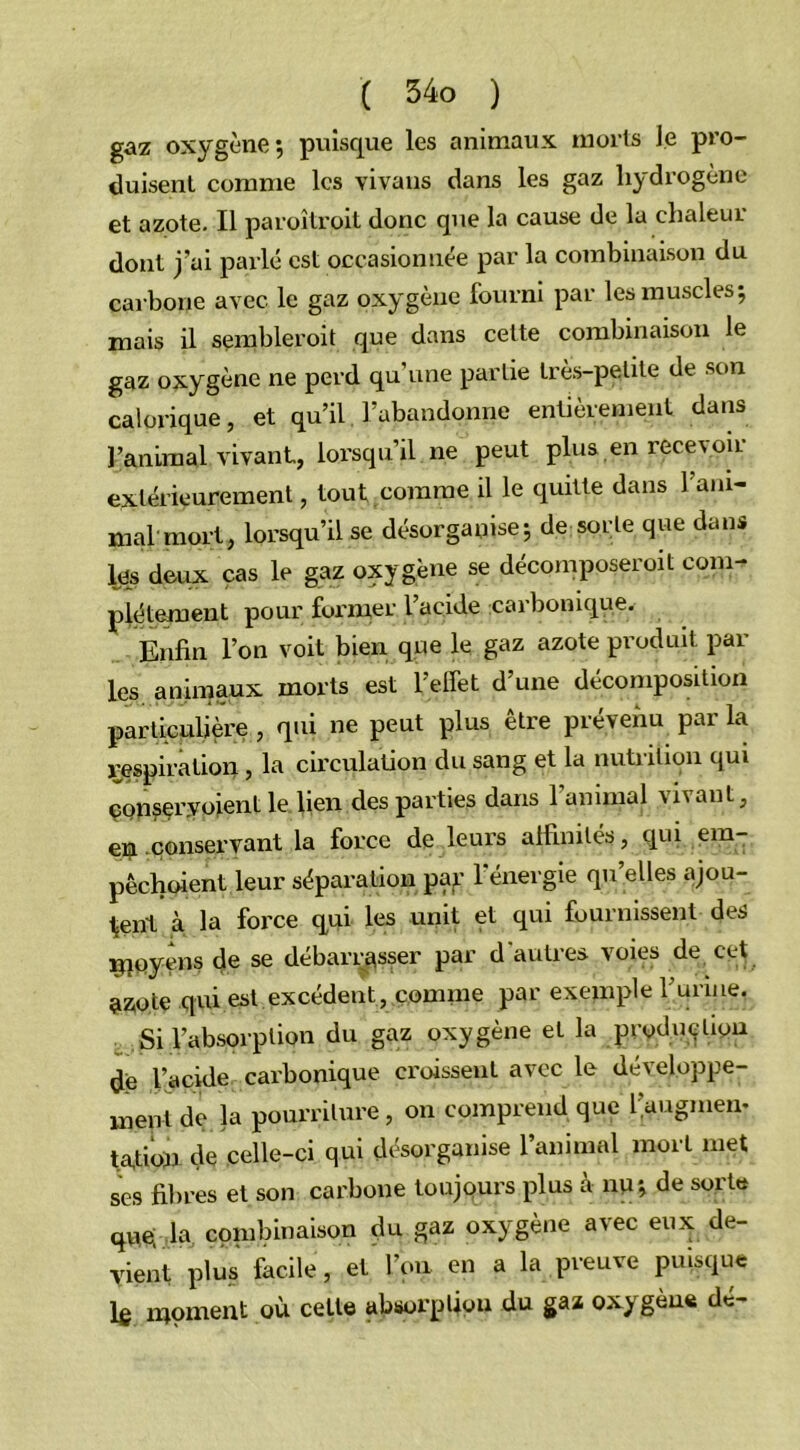 gaz oxygène; puisque les animaux morts le pro- duisent comme les vivans dans les gaz hydrogène et azote. Il paroîtroit donc que la cause de la chaleur dont j’ai parlé est occasionnée par la combinaison du carbone avec le gaz oxygène fourni par les muscles; mais il semblerait que dans cette combinaison le gaz oxygène ne perd qu’une partie très-petite de son calorique, et qu’il l’abandonne entièrement dans l’animal vivant, lorsqu’il ne peut plus en recevoir extérieurement, tout comme il le quitte dans 1 ani- mal mort, lorsqu’il se désorganise; de sorte que dans les deux cas le gaz oxygène se décomposerait com- plètement pour former l’acide carbonique. Enfin l’on voit bien que le gaz azote produit par les animaux morts est l’effet d’une décomposition particulière, qui ne peut plus être prévenu parla respiration , la circulation du sang et la nutrition qui ÇQnser.voient le lien des parties dans 1 animal vivant, en conservant la force de leurs affinités, qui em- pêchoient leur séparation pçp' l’énergie qu’elles ajou- tent à la force qui les unit et qui fournissent des moyens de se débarrasser par d'autres voies de cet azote qui est excédent, comme par exemple Turine. Si l’absorption du gaz oxygène et la production de l’acide carbonique croissent avec le développe- ment de la pourriture, on comprend que l’augmem tafioïi de celle-ci qui désorganise l’animal mort inet ses fibres et son carbone toujours plus à nu; de sorte que; la combinaison naz oxygène avec eux de- vient plus facile, et l’on en a la preuve puisque le moment où celle absorption du gaz oxygéné de-