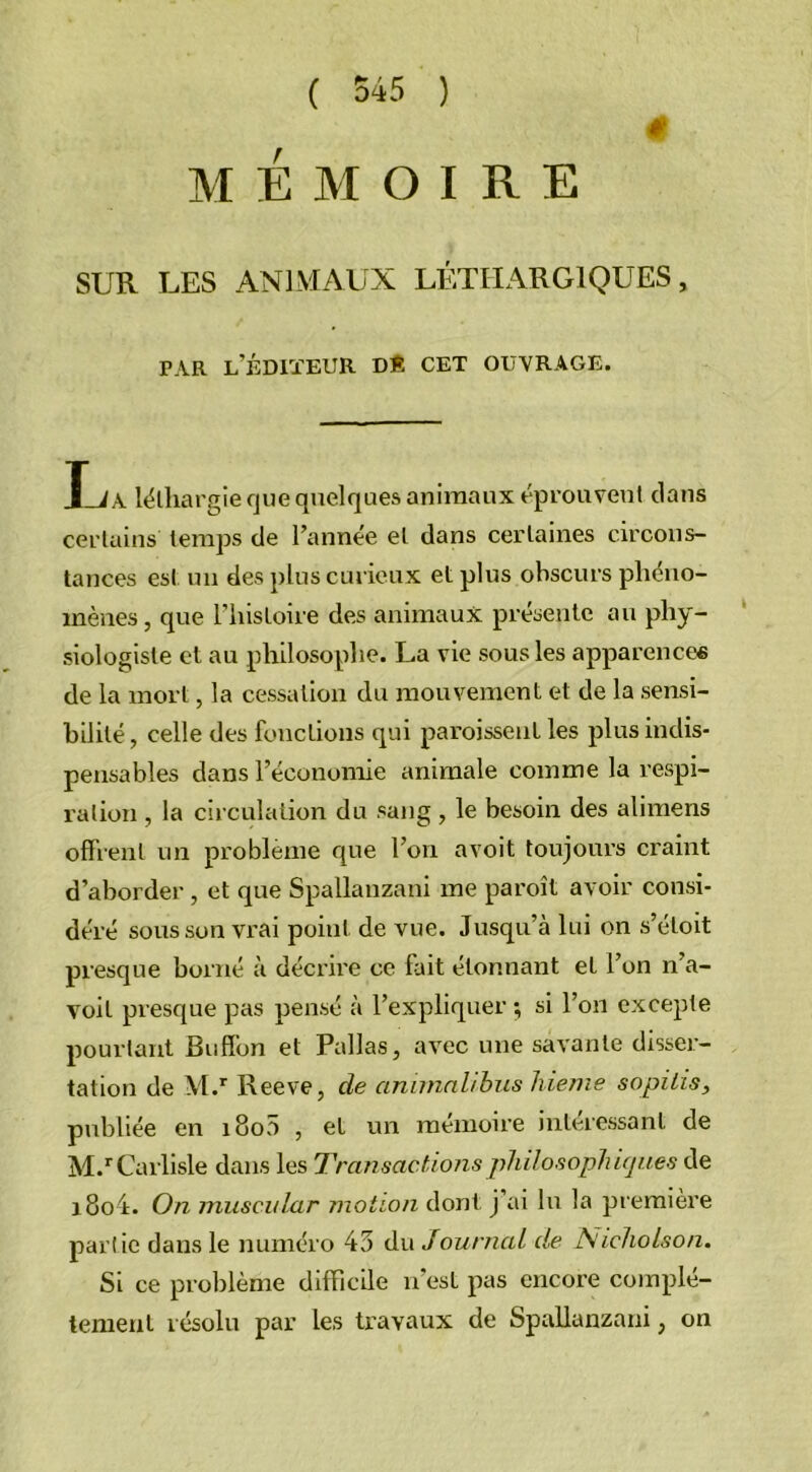 4 MÉMOIRE SUR LES ANIMAUX LÉTHARGIQUES, PAR L’ÉDIÏEUR DE CET OUVRAGE. La léthargie que quelques animaux éprouvent dans certains temps de l’année et dans certaines circons- tances est un des plus curieux et plus obscurs phéno- mènes , que l’histoire des animaux présente au phy- siologiste et au philosophe. La vie sous les apparences de la mort, la cessation du mouvement et de la sensi- bilité , celle des fonctions qui paraissent les plus indis- pensables dans l’économie animale comme la respi- ration , la circulation du sang, le besoin des alimens offrent un problème que l’on avoit toujours craint d’aborder , et que Spallanzani me paraît avoir consi- déré sous son vrai point de vue. Jusqu’à lui on s’étoit presque borné à décrire ce fait étonnant et l’on n’a- voit presque pas pensé à l’expliquer ; si l’on excepte pourtant Bufîbn et Pallas, avec une savante disser- tation de M.r Reeve, de anima 1/bus hienie sopilis, publiée en i8o5 , et un mémoire intéressant de M.rCarlisle dans les Transactions philosophiques de i8o4. On muscular motion dont j’ai lu la première partie dans le numéro 43 du J ou mal de Nieliolson. Si ce problème difficile n'est pas encore complè- tement résolu par les travaux de Spallanzani, on