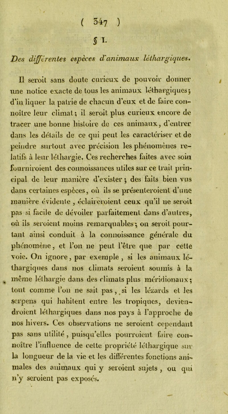 5 ï- Des différentes espèces d'animaux léthargiques. Il seroit sans doute curieux de pouvoir donner une notice exacte de tous les animaux léthargiques $ d'in liquer la patrie de chacun d'eux et de faire con- noîlre leur climat; il seroit plus curieux encore de tracer une bonne histoire de ces animaux, d’entrer dans les détails de ce qui peut les caractériser et de peindre surtout avec précision les phénomènes re- latifs à leur léthargie. Ces recherches faites avec soin fourniraient des connoissances utiles sur ce Irait prin- cipal de leur manière d’exister ; des faits bien vus dans certaines espèces, où ils se présenteroienl d’une manière évidente , éclaireroient ceux qu’il ue seroit pas si facile de dévoiler parfaitement dans d’autres, où ils seroient moins remarquables; on seroit pour- tant ainsi conduit à la counoissance générale du phénomène, et l’on ne peut l'être que par cette voie. On ignore, par exemple , si les animaux lé- thargiques dans nos climats seroient soumis à la „ même léthargie dans des climats plus méridionaux; tout comme l’on ne sait pas , si les lézards et les scrpens qui habitent entre les tropiques, devien- droient léthargiques dans nos pays à l’approche de nos hivers. Ces observations ne seroient cependant pas sans utilité, puisqu’elles pourvoient faire con- noître l’influence de cette propriété léthargique sur la longueur de la vie et les différentes fonctions ani- males des animaux qui y seroient sujets , ou qui n’y sei’oient pas exposes.