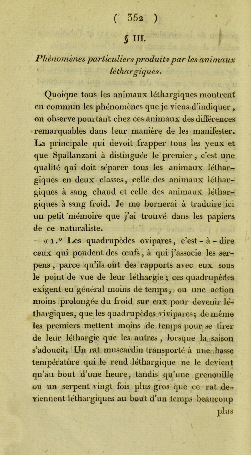 § III. Phénomènes particuliers produits par les animaux léthargiques. Quoique tous les animaux lélhai'giques montrent1 en commun les phénomènes que je viens d’indiquer, on observe pourtant chez ces animaux des différences remarquables dans leur manière de les manifester. La principale qui de voit frapper tous les yeux et que Spallanzani à distinguée le premier, c’est une qualité qui doit séparer tous les animaux léthar- giques en deux classes, celle des animaux léthar- giques à sang chaud et celle des animaux léthar- giques à sang froid. Je me bornerai à traduire ici un petit mémoire que j’ai trouvé dans les papiers de ce naturaliste. « i.Q Les quadrupèdes ovipares, c’est-à-dire ceux qui pondent des œufs, à qui j’associe les ser- pens, parce qu’ils ont des rapports avec eux sous le point de vue de leur léthargie ; ces quadrupèdes exigent en général moins de temps, ou une action moins prolongée du froid sur eux pour devenir lé- thargiques, que les quadrupèdes vivipares; de même les premiers mettent moins de temps pour se tirer de leur léthargie que les autres , lorsque la saison s’adoucit. Un rat muscardin transporté à une basse température qui le rend léthargique ne le devient qu’au bout d’uue heure, tandis qu’une grenouille ou un serpent vingt fois plus gros que ce rat de- viennent léthargiques au bout d’un temps beaucoup plus