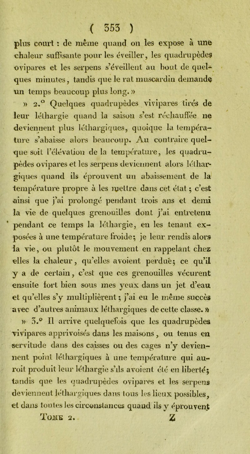 ( 555 ) pins court : de même quand on les expose à une chaleur suffisante pour les éveiller, les quadrupèdes ovipares et les serpens s’éveillent au bout de quel- ques minutes, tandis que le rat muscardin demande un temps beaucoup plus long. )> » 2.° Quelques quadrupèdes vivipares tirés de leur léthargie quand la saison s’est réchauffée ne deviennent plus léthargiques, quoique la tempéra- ture s’abaisse alors beaucoup. Au contraire quel- que suit l’élévation de la température, les quadru- pèdes ovipares et les serpens deviennent alors léthar- giques quand ils éprouvent un abaissement de la température propre à les mettre dans cet état ; c’est ainsi que j’ai prolongé pendant trois ans et demi la vie de quelques grenouilles dont j’ai entretenu pendant ce temps la léthargie, en les tenant ex- posées à une température froide; je leur rendis alors la vie, ou plutôt le mouvement en rappelant chez elles la chaleur, qu’elles avoient perdue; ce qu’il y a de certain, c’est que ces grenouilles vécurent ensuite fort bien sous mes yeux dans un jet d’eau et qu’elles s’y multiplièrent ; j’ai eu le même succès avec d’autres animaux léthargiques de celte classe. » » 5.° Il arrive quelquefois que les quadrupèdes vivipares apprivoisés dans les maisons , ou tenus en servitude dans des caisses ou des cages n’y devien- nent point léthargiques à une température qui au- roit produit leur léthargie s’ils avoient été en liberté; tandis que les quadrupèdes ovipares et les serpens deviennent léthargiques dans tous h-s lieux possibles, et dans toutes les circonstances quaud ils y éprouvent Tome 2. Z