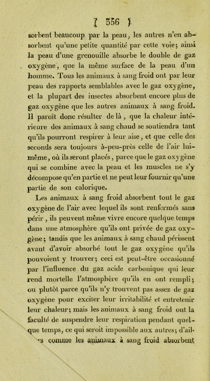 sortant beaucoup par la peau, les autres n’en ab- sorbent qu’une petite quantité par cette voie; ainsi la peau d’une grenouille absorbe le double de gaz oxygène, que la même surface de la peau d’un homme. Tous les animaux à sang froid ont par leur peau des rapports semblables avec le gaz oxygène, et la plupart des insectes absorbent encore plus de gaz oxygène que les autres animaux à sang froid. 11 paroît donc résulter de là , que la chaleur inté- rieure des animaux à sang chaud se soutiendra tant qu’ils pourront respirer à leur aise, et que celle des seconds sera toujours à-peu-près celle de l’air lui- même , où ils seront placés, parce que le gaz oxygène qui se combine avec la peau et les muscles 11e s’y décompose qu’en partie et ne peut leur fournir qu’une partie de son calorique. Les animaux à sang froid absorbent tout le gaz oxygène de l’air avec lequel ils sont renfermés sans périr , ils peuvent même vivre encore quelque temps dans une atmosphère qu’ils ont privée de gaz oxy- gène ; tandis que les animaux à sang chaud périssent avant d’avoir absorbé tout le gaz oxygène qu’ils pouvoienl y trouver; ceci est peut-être occasionné par l’influence du gaz acide carbonique qui leur rend mortelle l’atmosphère qu’ils en ont rempli; ou plutôt parce qu’ils n’y trouvent pas assez de gaz oxygène pour exciter leur irritabilité et entretenir leur chaleur; mais les animaux à sang froid ont la faculté de suspendre leur respiration pendant quel- que temps, ce qui seroit impossible aux autres; d’ail- es comme les animaux à sang froid absorbent