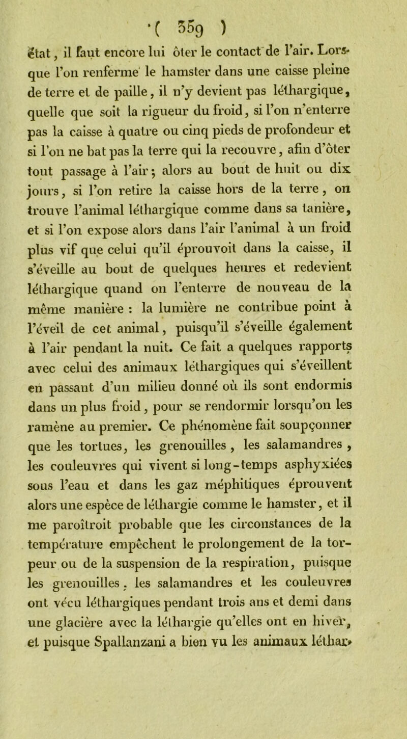 état, il faut encore lui ôter le contact de l’air. Lors- que l’on renferme le hamster dans une caisse pleine de terre et de paille, il n’y devient pas léthargique, quelle que soit la rigueur du froid, si l’on n enterre pas la caisse à quatre ou cinq pieds de profondeur et si l’on ne bat pas la terre qui la recouvre, afin d’ôter tout passage à l’air ; alors au bout de huit ou dix jours, si l’on retire la caisse hors de la terre , on trouve l’animal léthargique comme dans sa tanière, et si l’on expose alors dans l’air l’animal a un froid plus vif que celui qu’il éprouvoit dans la caisse, il s’éveille au bout de quelques heures et redevient léthargique quand on l’enterre de nouveau de la même manière : la lumière ne contribue point a l’éveil de cet animal, puisqu’il s’éveille également à l’air pendant la nuit. Ce fait a quelques rapports avec celui des animaux léthargiques qui s’éveillent en passant d’un milieu donné où ils sont endormis dans un plus froid, pour se rendormir lorsqu’on les ramène au premier. Ce phénomène fait soupçonner que les tortues, les grenouilles , les salamandres , les couleuvres qui vivent si long-temps asphyxiées sous l’eau et dans les gaz méphitiques éprouvent alors une espèce de léthargie comme le hamster, et il me paroîlroit probable que les circonstances de la température empêchent le prolongement de la tor- peur ou de la suspension de la respiration, puisque les grenouilles . les salamandres et les couleuvres ont vécu léthargiques pendant trois ans et demi dans une glacière avec la léthargie qu’elles ont en hiver, et puisque Spallanzani a bien yu les animaux léthar»