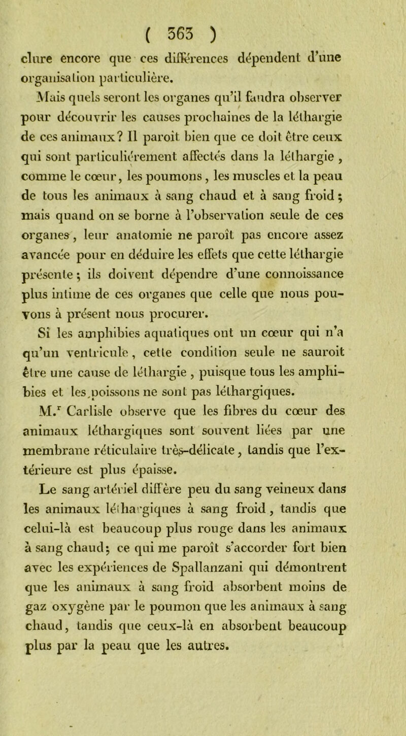 dure encore que ces différences dépendent d’une organisation particulière. A Tais quels seront les organes qu’il faudra observer pour découvrir les causes prochaines de la léthargie de ces animaux? Il paroit bien que ce doit être ceux qui sont particuliérement alfectés dans la léthargie , comme le cœur, les poumons, les muscles et la peau de tous les animaux à sang chaud et à sang froid ; mais quand on se borne à l’observation seule de ces organes, leur anatomie ne paroit pas encore assez avancée pour en déduire les effets que cette léthargie présente; ils doivent dépendre d’une connoissance plus intime de ces organes que celle que nous pou- vons à présent nous procurer. Si les amphibies aquatiques ont un cœur qui n’a qu’un ventricule , cette condition seule ue sauroit être une cause de léthargie , puisque tous les amphi- bies et les,poissons ne sont pas léthargiques. M.r Carlisle observe que les fibres du cœur des animaux léthargiques sont souvent liées par une membrane réticulaire très-délicate, tandis que l’ex- térieure est plus épaisse. Le sang artériel diffère peu du sang veineux dans les animaux léthargiques à sang froid, tandis que celui-là est beaucoup plus rouge dans les animaux à sang chaud; ce qui me paroit s’accorder fort bien avec les expériences de Spallanzani qui démontrent que les animaux à sang froid absorbent moins de gaz oxygène par le poumon que les animaux à sang chaud, tandis que ceux-là en absorbent beaucoup plus par la peau que les autres.