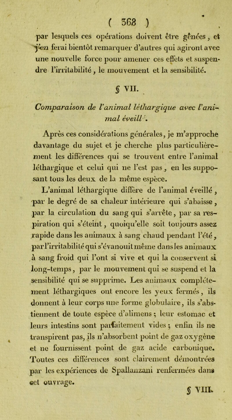 ( 363 ) par lesquels ces opérations doivent être gênées, et ferai bientôt remarquer d’autres qui agiront avec une nouvelle force pour amener ces effets et suspen- dre l’irritabilité, le mouvement et la sensibilité. § VII. . Comparaison de l'animal léthargique avec Vani- mal éveili. Après ces considérations générales, je m’approche davantage du sujet et je cherche plus particulière- ment les différences qui se trouvent entre l’animal léthargique et celui qui ne l’est pas , en les suppo- sant tous les deux, de la même espèce. L’animal léthargique diffère de l’animal éveillé , -par le degré de sa chaleur intérieure qui s’abaisse, par la circulation du sang qui s’arrête, par sa res- piration qui s’éteint, quoiqu’elle soit toujours assez rapide dans les animaux à sang chaud pendant l’été, parl’irritabilitéqui s’évanouit même dansles animaux à sang froid qui l’ont si vive et qui la conservent si long-temps, par le mouvement qui se suspend et la sensibilité qui se supprime. Les animaux complète- ment léthargiques ont encore les yeux fermés, ils donnent à leur corps une forme globulaire, ils s’abs- tiennent de toute espèce d’alimens ; leur estomac et leurs intestins sont parfaitement vides *, enfin ils ne transpirent pas, ils n’absorbent point de gaz oxygène et ne fournissent point de gaz acide carbonique. Toutes ces différences sont clairement démontrées par les expériences de Spallunzani renfermées dans ecl ouvrage. § VIH