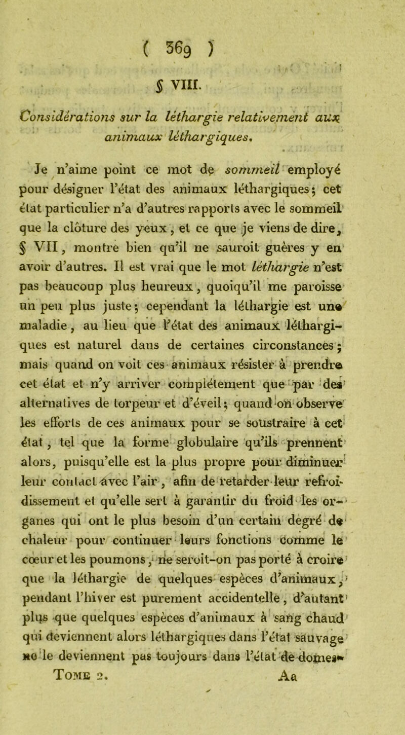 § VIII. Considérations sur la léthargie relativement aux animaux léthargiques. Je n’aime point ce mot de sommeil employé pour désigner l’état des animaux léthargiques; cet état particulier n’a d’autres rapports avec le sommeil que la clôture des yeux, et ce que je viens de dire, § VII, montre bien qu’il ne sauroit guères y en avoir d’autres. Il est vrai que le mot léthargie n’est pas beaucoup plus heureux, quoiqu’il me paroisse un peu plus juste; cependant la léthargie est une maladie, au lieu que l’état des animaux léthargi- ques est naturel daus de certaines circonstances ; mais quand on voit ces animaux résister à prendre cet état et n’y arriver complètement que par des alternatives de torpeur et d’éveil; quand on observe les efforts de ces animaux pour se soustraire à cet état, tel que la forme globulaire qu’ils prennent alors, puisqu’elle est la plus propre pour diminuer leur contact avec l’air , afin de retarder leur refroi- dissement et qu’elle sert à garantir du froid les or- ganes qui ont le plus besoin d’un certain degré de chaleur pour continuer leurs fonctions comme le coeur et les poumons ,• rie seroit-on pas porté à croire que la léthargie de quelques espèces d’animaux,; pendant l’hiver est purement accidentelle, d’autant' plqs -que quelques espèces d’animaux à sang chaud qui deviennent alors léthargiques dans l’état sauvage *o le deviennent pas toujours dans l’état de dômes** Tome 2. Aa