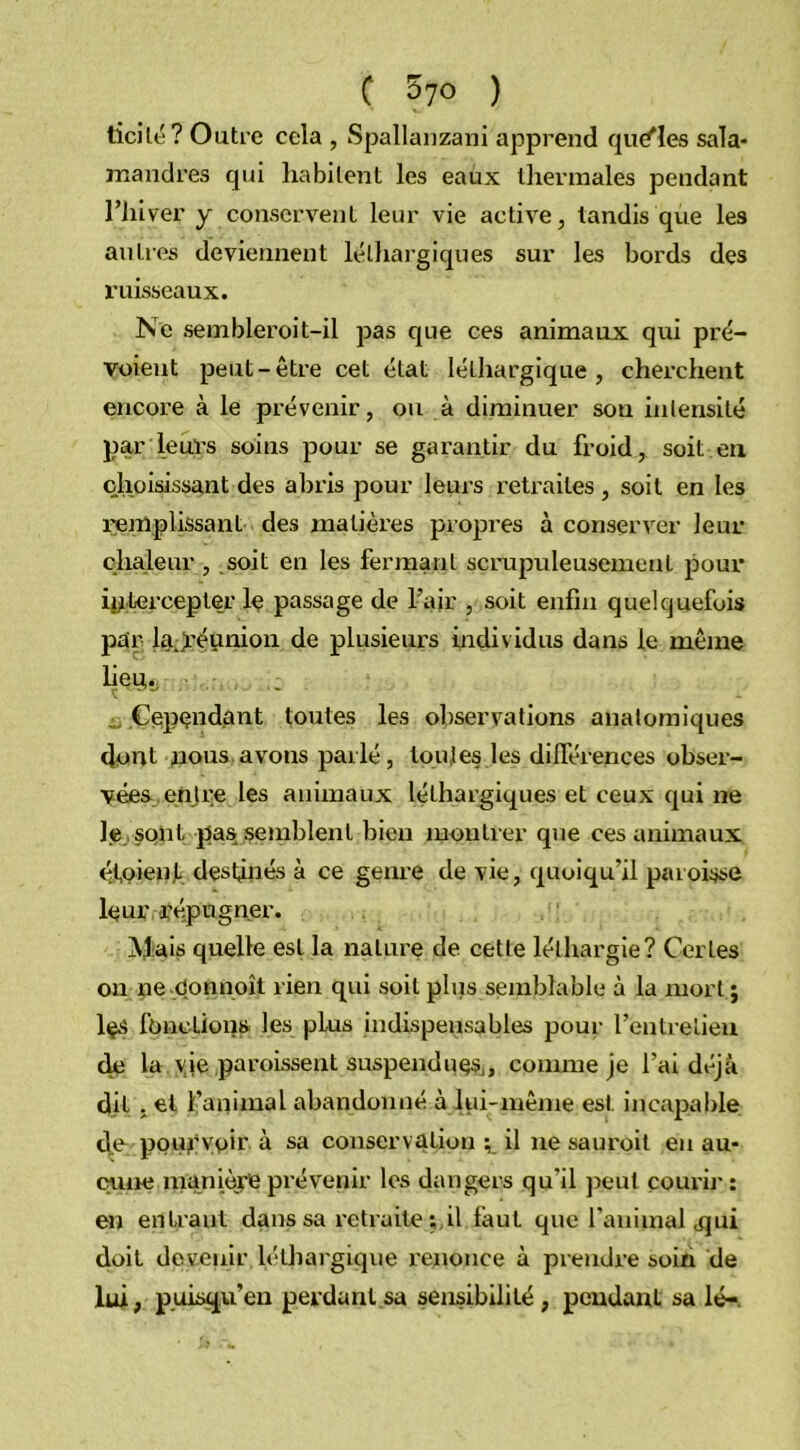 ticilé? Outre cela , Spallanzani apprend quelles sala- mandres qui habitent les eaux thermales pendant l’hiver y conservent leur vie active, tandis que les autres deviennent léthargiques sur les bords des ruisseaux. Ne sembleroit-il pas que ces animaux qui pré- voient peut-être cet état léthargique, cherchent encore à le prévenir, ou à diminuer son intensité par leurs soins pour se garantir du froid, soit en choisissant des abris pour leurs retraites , soit en les remplissant des matières propres à conserver leur chaleur , soit en les fermant scrupuleusement pour intercepter le passage de l’air , soit enfin quelquefois par la.yéunion de plusieurs individus dans le même lieu,., „ Cependant toutes les observations anatomiques dont nous avons parlé, toutes les différences obser- vées entre les animaux léthargiques et ceux qui ne le sont pas semblent bien montrer que ces animaux étpieuJL destinés à ce genre de vie, quoiqu’il paroisse leur l'épugner. Mais quelle est la nature de cette léthargie? Certes ou ne Connoît rien qui soit plus semblable à la mort ; les fonctions les plus indispensables pour l’entretien de la vie paroissent suspendues, comme je l’ai déjà dit ,el l’animal abandonné à lui-même est incapable de pourvoir à sa conservation il 11e sauroit en au- cune înanière prévenir les dangers qu’il peut courir : en entrant dans sa retraite ; il faut que l'animal <qui doit devenir léthargique renonce à prendre soin de lui, p.uisqu’en perdant sa sensibilité, pendant sa lé-