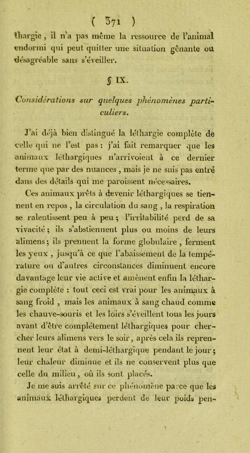 'lhargie , il n'a pas même la ressource de l’animal endormi qui peut quitter une situation gênante ou désagréable sans s’éveiller. § IX. Considérations sur quelques phénomènes parti- culiers. J’ai déjà bien distingué la léthargie complète de celle qui ne l’est pas : j’ai fait remarquer que les animaux léthargiques n’arrivoieul à ce dernier terme que par des nuances , mais je ne suis pas entré dans des détails qui me paraissent nécessaires. Ces animaux prêts à devenir léthargiques se tien- nent en repos , la circulation du sang , la respiration se ralentissent peu à peu ; l’irritabilité perd de sa vivacité ; ils s’abstiennent plus ou moins de leurs ali mens ; ils prennent la forme globulaire, ferment les yeux , jusqu’à ce que l’abaissement de la tempé- rature ou d’autres circonstances diminuent encore davantage leur vie active et amènent enfin la léthar- gie complète : tout ceci est vrai pour les animaux à sang froid , mais les animaux à sang chaud comme les chauve-souris et les loirs s’éveillent tous les jours avant d’être complètement léthargiques pour cher- cher leurs alimens vers le soir, après cela ils repren- nent leur état à demi-léthargique pendant le jour; leur chaleur diminue et ils ne conservent plus que celle du milieu, où ils sont placés. Je me suis arrêté sur ce phénomène parce que les animaux léthargiques perdent de leur poids pen-