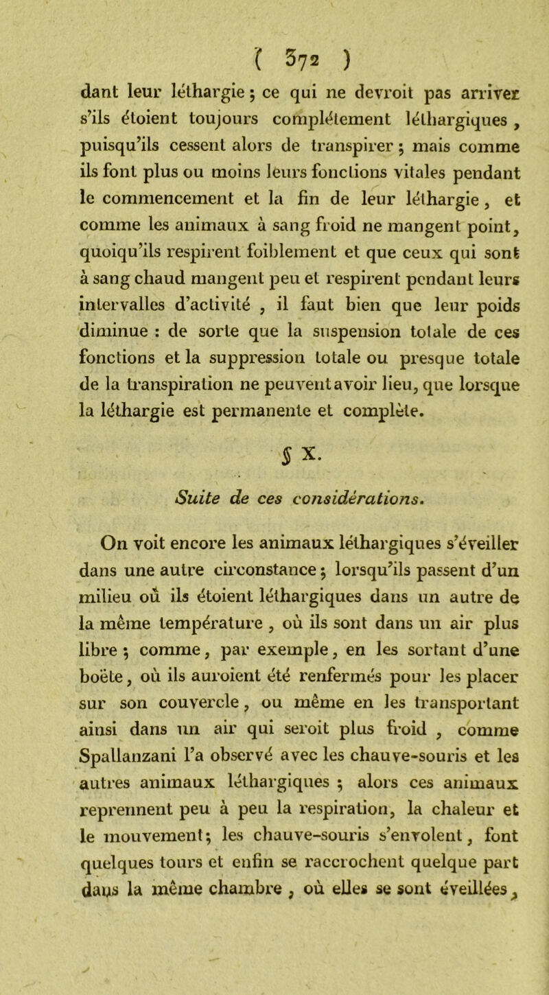 dant leur léthargie ; ce qui 11e devroit pas arriver s’ils étoient toujours complètement léthargiques , puisqu’ils cessent alors de transpirer ; mais comme ils font plus ou moins leurs fonctions vitales pendant le commencement et la fin de leur lélhargie, et comme les animaux à sang froid ne mangent point, quoiqu’ils respirent faiblement et que ceux qui sont à sang chaud mangent peu et respirent pendant leurs intervalles d’activité , il faut bien que leur poids diminue : de sorte que la suspension toi ale de ces fonctions et la suppression totale ou presque totale de la transpiration ne peuvent avoir lieu, que lorsque la léthargie est permanente et complète. § X. Suite de ces considérations. On voit encore les animaux léthargiques s’éveiller dans une autre circonstance ; lorsqu’ils passent d’un milieu ou ils étoient léthargiques dans un autre de la même température , où ils sont dans un air plus libre; comme, par exemple, en les sortant d’une boete, où ils auroient été renfermés pour les placer sur son couvercle, ou même en les transportant ainsi dans un air qui seroit plus froid , comme Spallanzani l’a observé avec les chauve-souris et les autres animaux léthargiques ; alors ces animaux reprennent peu à peu la respiration, la chaleur et le mouvement ; les chauve-souris s’envolent, font quelques tours et enfin se raccrochent quelque part dans la même chambre , où elles se sont éveillées,