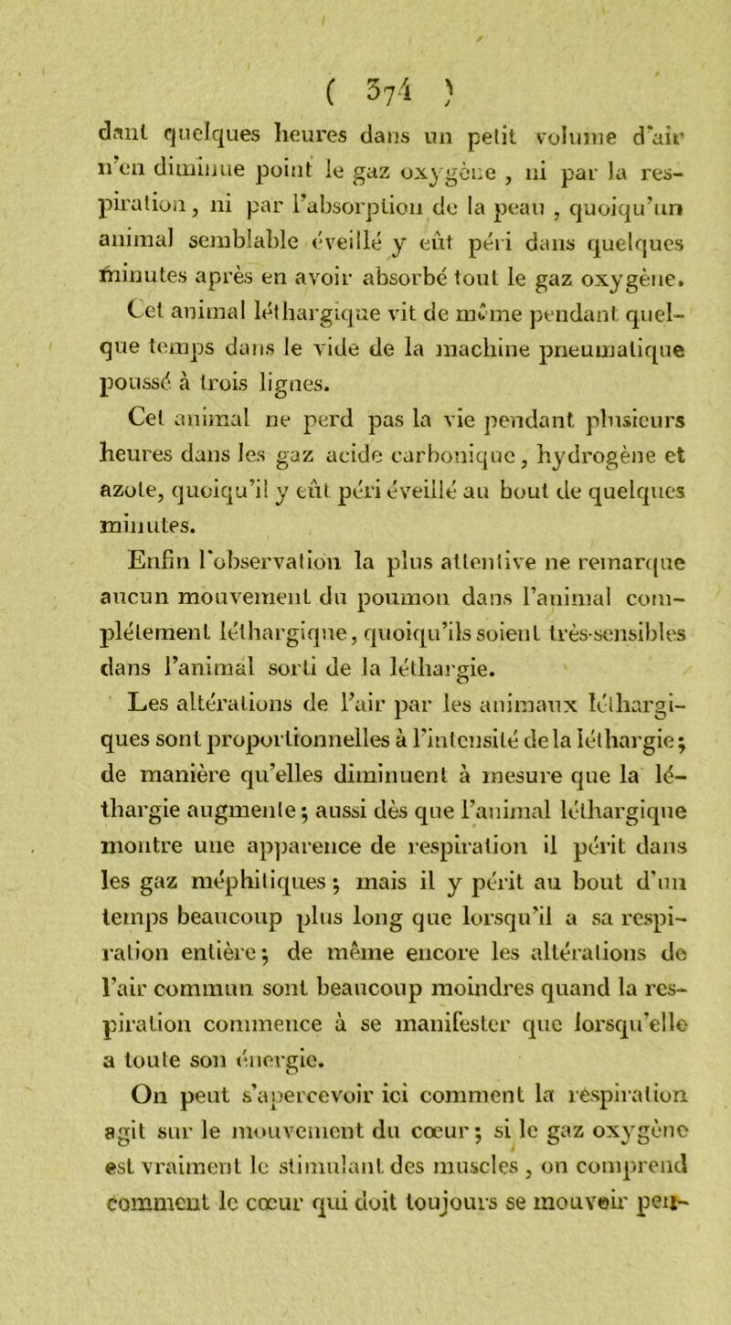 ( 3?4 ) danl quelques heures dans un petit volume d'air n en diminue point le gaz oxygène , ni par la res- piration , ni par l'absorption de la peau , quoiqu’un animal semblable éveillé y eût péri dans quelques minutes après en avoir absorbé tout le gaz oxygène. Cet animal léthargique vit de même pendant quel- que temps dans le vide de la machine pneumatique poussé à trois lignes. Cet animal ne perd pas la vie pendant plusieurs heures dans les gaz acide carbonique, hydrogène et azote, quoiqu’il y eût péri éveillé au bout de quelques minutes. Enfin l'observa lion la plus attentive ne remarque aucun mouvement dn poumon dans l’animal com- plètement léthargique, quoiqu’ils soient très-sensibles dans l’animal sorti de la léthargie. Les altérations de l’air par les animaux léthargi- ques sont proportionnelles à l'intensité delà léthargie; de manière qu’elles diminuent à mesure que la lé- thargie augmente; aussi dès que l’animal léthargique montre une apparence de respiration il périt dans les gaz méphitiques; mais il y périt au bout d’un temps beaucoup plus long que lorsqu’il a sa respi- ration entière ; de même encore les altérations do l’air commun sont beaucoup moindres quand la res- piration commence à se manifester que lorsqu'elle a toute son énergie. On peut s’apercevoir ici comment la respiration, agit sur le mouvement du cœur; si le gaz oxygène est vraiment le stimulant des muscles , on comprend comment le cœur qui doit toujours se mouvoir peu-