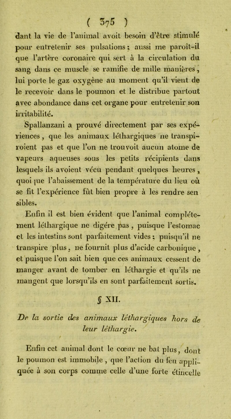 dant la vie de l’animal avoit besoin d’être stimulé pour entretenir ses pulsations ; aussi me paroît-il que l’artère coronaire qui sert à la circulation du sang dans ce muscle se ramifie de mille manières, lui porte le gaz oxygène au moment qu’il vient de le recevoir dans le poumon et le distribue partout avec abondance dans cet organe pour entretenir son irritabilité. Spallanzani a prouvé directement par ses expé- riences , que les animaux léthargiques ne transpi- roient pas et que l’on ne trouvoit aucun atome de vapeurs aqueuses sous les petits récipients dans lesquels ils avoient vécu pendant quelques heures , quoi |ue l’abaissement de la température du lieu où se fit l’expérience fût bien propre à les rendre sen si blés. Enfin il est bien évident que l’animal complète- ment léthargique ne digère pas, puisque l’estomac et les intestins sont parfaitement vides ; puisqu’il ne transpire plus , ne fournit plus d’acide carbonique , et puisque l’on sait bien que ces animaux cessent de manger avant de tomber en léthargie et qu’ils ne mangent que lorsqu’ils en sont parfaitement sortis. § XII. De la sortie des animaux léthargiques hors de leur léthargie. Enfin cet animal dont le cœur ne bal plus, dont le poumon est immobile , que l’action du feu appli- quée à son corps comme celle d’une forte étincelle