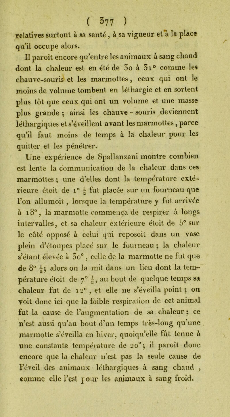 relatives surtout à sa santé , à sa vigueur et*à la place qu’il occupe alors. Il paroît encore qu’entre les animaux à sang chaud dont la chaleur est en été de 5o à 5i° comme les chauve-souris et les marmottes, ceux qui ont le moins de volume tombent en léthargie et en sortent plus tôt que ceux qiu ont un volume et une masse plus grande; ainsi les chauve-souris deviennent léthargiques et s’éveillent avant les marmottes, parce qu’il faut moins de temps à la chaleur pour les quitter et les pénétrer. Une expérience de Spallanzani montre combien est lente la communication de la chaleur dans ces marmottes ; une d’elles dont la température exté- rieure étoit de i° ^ fut placée sur un fourneau que l’on allumoit, lorsque la température y fut arrivée à 180, la marmotte commença de respirer à longs intervalles, et sa chaleur extérieure étoit de 5° sur le côté opposé à celui qui rcposoil dans un vase plein d’étoupes placé sur le fourneau ; la chaleur s’étant élevée à 5o° , celle de la marmotte ne fut que de 8° | ; alors on la mit dans un lieu dont la tem- pérature étoit de 70 au bout de quelque temps sa chaleur fut de 120, et elle ne s’éveilla point; on voit donc ici que la foible respiration de cet animal fut la cause de l’augmentation de sa chaleur ; ce n’est aussi qu’au bout d’un temps très-long qu’une marmotte s’éveilla en hiver, quoiqu’elle fût tenue à une constante température de 20°; il paroît donc encore que la chaleur n’est pas la seule cause de l’éveil des animaux léthargiques à sang chaud , comme elle l’est pour les animaux à sang froid.