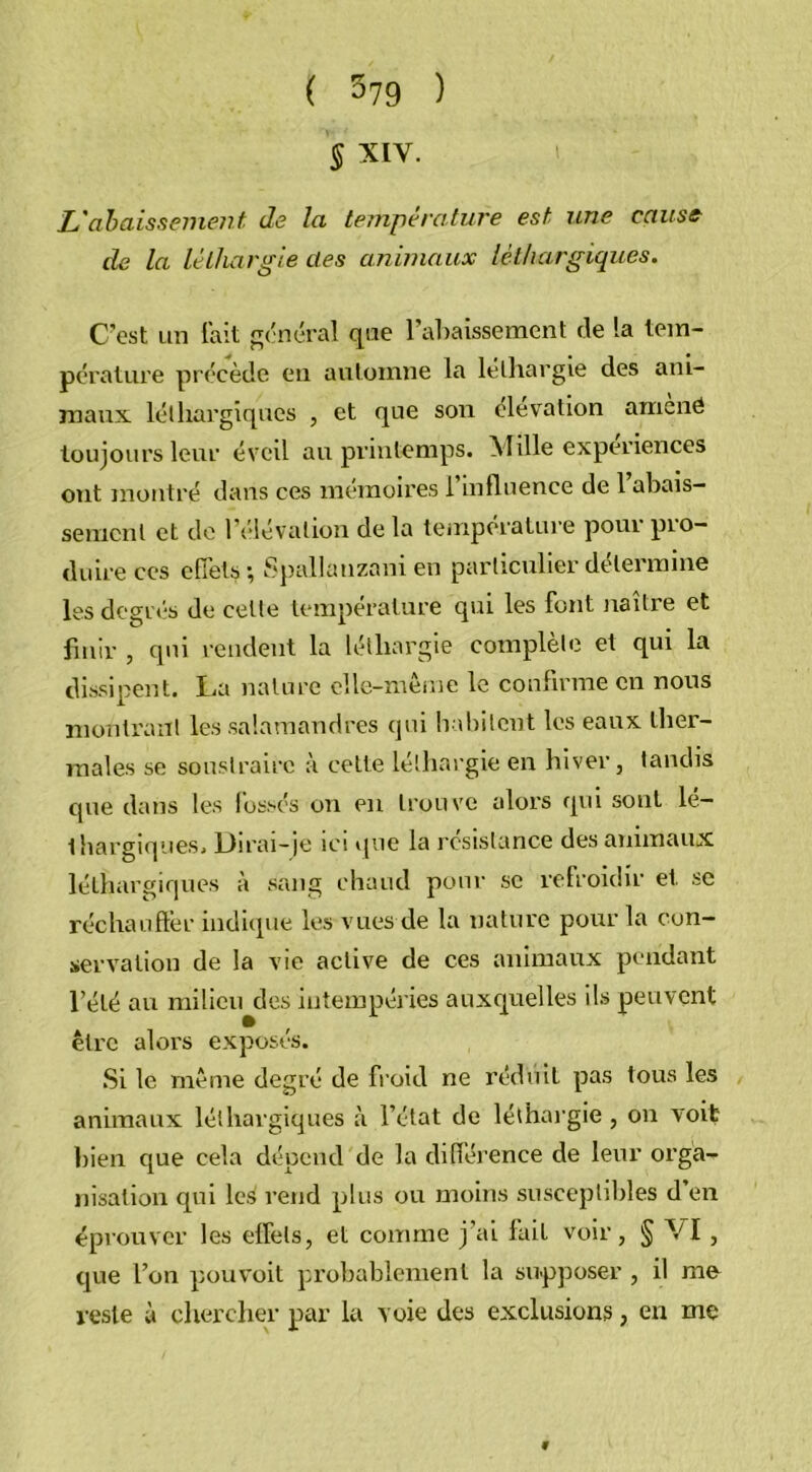 § XIV. L'abaissement de la température est une cause de la léthargie des animaux léthargiques. C’est un fait général que l’abaissement de la tem- pérature précède eu automne la léthargie des ani- maux léthargiques , et que son élévation amené toujours leur éveil au printemps. Mille expériences ont montré dans ces mémoires l’influence de rabais- sement et de 1 élévation de la température pour pio- duire ces effets ; Spallanzani en particulier détermine les degrés de celle température qui les font naître et finir , qui rendent la léthargie complète et qui la dissinent. La nature elle-même le confirme en nous montrant les salamandres qui habitent les eaux ther- males se soustraire à celte léthargie en hiver, tandis que dans les fossés on en trouve alors qui sont lé- thargiques. Dirai-je ici que la résistance des animaux léthargiques à sang chaud pour se refroidir et se réchauffer indique les vues de la nature pour la con- servation de la vie active de ces animaux pendant l’été au milieu des intempéries auxquelles ils peuvent être alors exposés. Si le même degré de froid ne réduit pas tous les animaux léthargiques à l’état de léthargie , on voit bien que cela dépend de la différence de leur orga- nisation qui les rend plus ou moins susceptibles d’en éprouver les effets, et comme j’ai fait voir, § VI , que l’on pouvoit probablement la supposer , il me reste à chercher par la voie des exclusions, en me 9