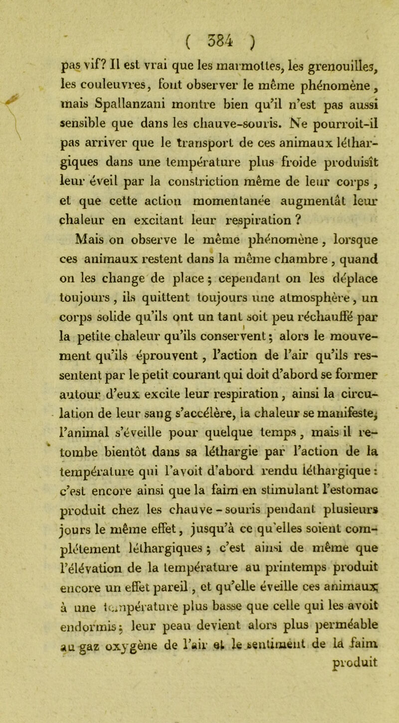 pas vif? Il est vrai que les marmottes, les grenouilles, les couleuvres, fout observer le même phénomène , mais Spallanzani montre bien qu’il n’est pas aussi sensible que dans les chauve-souris. Ne pourroit-il pas arriver que le transport de ces animaux léthar- giques dans une température plus froide produisît leur éveil par la constriction même de leur corps , et que cette action momentanée augmentât leur chaleur en excitant leur respiration ? Mais on observe le même phénomène, lorsque ces animaux restent dans la même chambre , quand on les change de place ; cependant on les déplace toujours , ils quittent toujours une atmosphère, un corps solide qu’ils ont un tant soit peu réchauffé par la petite chaleur qu’ils conservent ; alors le mouve- ment qu’ils éprouvent, l’action de l’air qu’ils res- sentent par le petit courant qui doit d’abord se former autour d’eux excite leur respiration, ainsi la circu- lation de leur sang s’accélère, la chaleur se manifeste, l’animal s’éveille pour quelque temps, mais il re- tombe bientôt dans sa léthargie par l’action de la température qui l’avoit d’abord rendu léthargique : c’est encore ainsi que la faim en stimulant l’estomac produit chez les chauve-souris pendant plusieurs jours le même effet, jusqu’à ce quelles soient com- plètement léthargiques ; c’est ainsi de même que l’élévation de la température au printemps produit encore un effet pareil, et qu’elle éveille ces animaux; à une température plus basse que celle qui les avoit endormis j leur peau devient alors plus perméable au gaz oxygène de l’air el le sentiment de la faim produit