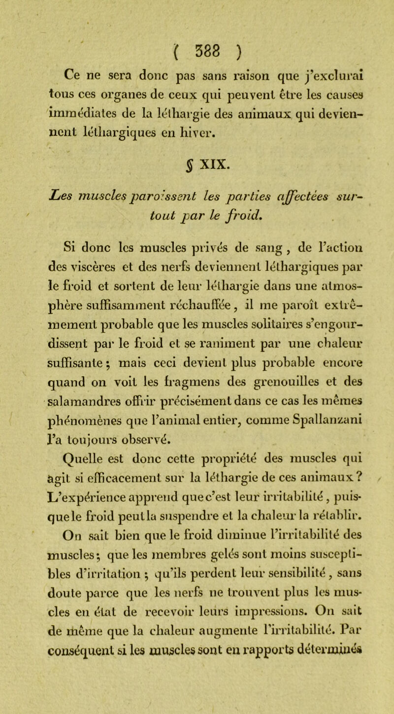 Ce ne sera donc pas sans raison que j’exclurai tous ces organes de ceux qui peuvent être les causes immédiates de la léthargie des animaux qui devien- nent léthargiques en hiver. § XIX. Les muscles paraissent les parties ajfectèes sur- tout par le froid. Si donc les muscles privés de sang , de l’action des viscères et des nerfs deviennent léthargiques par le froid et sortent de leur léthargie dans une atmos- phère suffisamment réchauffée, il me paroît extrê- mement probable que les muscles solitaires s’engour- dissent par le froid et se raniment par une chaleur suffisante; mais ceci devient plus probable encore quand on voit les fragmens des grenouilles et des salamandres offrir précisément dans ce cas les mêmes phénomènes que l’animal entier, comme Spallanzani l’a toujours observé. Quelle est donc cette propriété des muscles qui agit si efficacement sur la léthargie de ces animaux? L’expérience apprend que c’est leur irritabilité, puis- que le froid peut la suspendre et la chaleur la rétablir. On sait bien que le froid diminue l’irritabilité des muscles; que les membres gelés sont moins suscepti- bles d’irritation ; qu’ils perdent leur sensibilité, sans doute parce que les nerfs ne trouvent plus les mus- cles en état de recevoir leurs impressions. On sait de même que la chaleur augmente l’irritabilité. Par conséquent si les muscles sont eu rapports déterminés