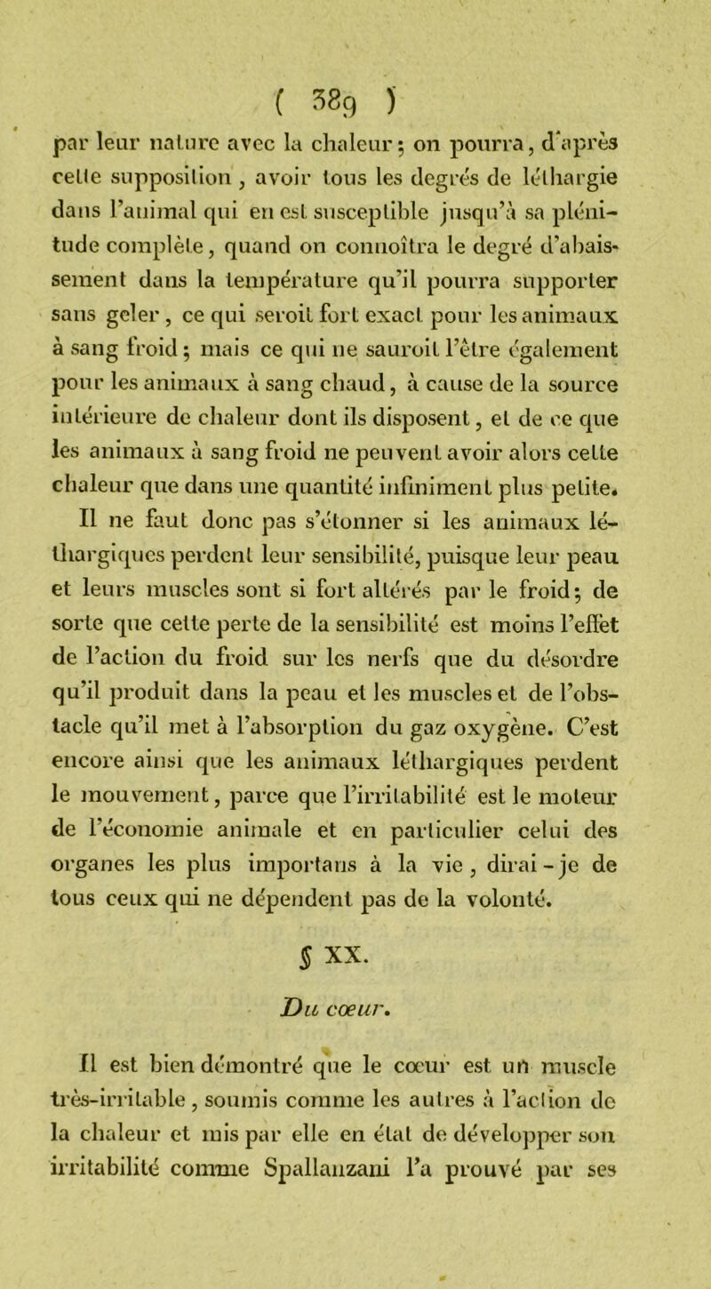 par leur nature avec la chaleur; on pourra, d'après celle supposition , avoir tous les degrés de léthargie dans l’animal qui en est susceptible jusqu’à sa pléni- tude complète, quand on conuoîtra le degré d’abais- sement dans la température qu’il pourra supporter sans geler , ce qui seroil fort exact pour les animaux à sang lroid; mais ce qui ne sauroil l’être également pour les animaux cà sang chaud, à cause de la source intérieure de chaleur dont ils disposent, et de ce que les animaux à sang froid ne peuvent avoir alors cette chaleur que dans une quantité infiniment plus petite. Il ne faut donc pas s’étonner si les animaux lé- thargiques perdent leur sensibilité, puisque leur peau et leurs muscles sont si fort altérés par le froid; de sorte que cette perte de la sensibilité est moins l’effet de l’action du froid sur les nerfs que du désordre qu’il produit dans la peau et les muscles et de l’obs- tacle qu’il met à l’absorption du gaz oxygène. C’est encore ainsi que les animaux léthargiques perdent le mouvement, parce que l’irritabilité est le moteur de l’économie animale et en particulier celui des organes les plus importans à la vie, dirai-je de tous ceux qui ne dépendent pas de la volonté. § XX. Du cœur. Il est bien démontré que le coeur est un muscle très-irritable, soumis comme les autres à l’aclion de la chaleur et mis par elle en état de développer son irritabilité comme Spallanzani l’a prouvé par ses