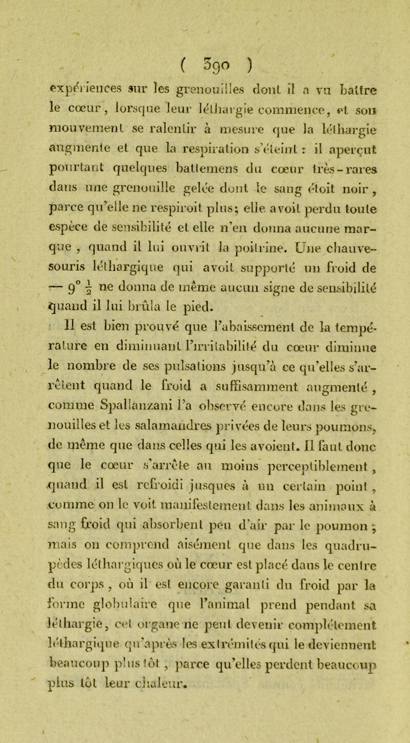 expériences sur les grenouilles dont il a vu battre le cœur, lorsque leur léthargie commence, et son mouvement se ralentir à mesure que la léthargie augmente et que la respiration s’éteint : il aperçut pourtant quelques battemens du cœur très-rares dans une grenouille gelée dont le sang étoit noir, parce qu’elle ne res pi roi t plus; elle avoil perdu toute espèce de sensibilité et elle n’en donna aucune mar- que , quand il lui ouvrit la poitrine. Une chauve- souris léthargique qui avoil supporté un froid de — 9° ~ ne donna de même aucun signe de sensibilité quand il lui brûla le pied. 11 est bien prouvé que l’abaissement de la tempé- rature en diminuant l’irritabilité du cœur diminue le nombre de ses pulsations jusqu’à ce qu’elles s’ar- rêtent quand le froid a suffisamment augmenté , comme Spallànzani l’a observé encore dans les gre- nouilles et les salamandres privées de leurs poumons, de même que dans celles qui les avoient. Il faut donc que le cœur s’arrête au moins perceptiblement , quand il est refroidi jusques à un certain point, comme on le voit manifestement dans les animaux à sang froid qui absorbent peu d’air par le poumon ; mais on comprend aisément que dans les quadru- pèdes léthargiques où le cœur est placé dans le centre du corps , où il est encore garanti du froid par la forme globulaire que l’animal prend pendant sa léthargie, cet organe ne peut devenir complètement léthargique qu'après les extrémités qui le deviennent beaucoup plus tôt, parce qu’elles perdent beaucoup plus tôt leur chaleur.