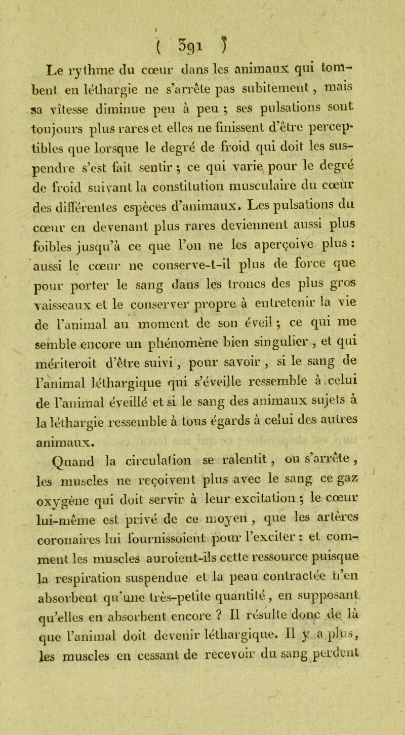 I ( 3gi ) Le rythme du cœur dans les animaux qui tom- bent eu léthargie ne s’arrête pas subitement, mais sa vitesse diminue peu à peu ; ses pulsations sont toujours plus rares et elles ne finissent d'être percep- tibles que lorsque le degré de froid qui doit les sus- pendre s’est fait sentir; ce qui varie pour le degré de froid suivant la constitution musculaire du cœur des différentes espèces d’animaux. Les pulsations du cœur en devenant plus rares deviennent aussi plus foibles jusqu’à ce que l’on ne les aperçoive plus : aussi le cœur ne conserve-t-il plus de force que pour porter le sang dans les troncs des plus gros vaisseaux et le conserver propre à entretenir la vie de l'animal au moment de son éveil ; ce qui me semble encore un phénomène bien singulier , et qui mériteroit d’être suivi, pour savoir , si le sang de l’animal léthargique qui s’éveille ressemble à celui de l’animal éveillé et si le sang des animaux sujets à la léthargie ressemble à tous égards à celui des autres animaux. Quand la circulation se ralentit, ou s’arrête , les muscles ne reçoivent plus avec le sang ce gaz oxygène qui doit servir à leur excitation ; le cœur lui-même est privé de ce moyen , que les artères coronaires lui iournissoieùt pour 1 exciter : et com- ment les muscles auroieut-ils cette l’essource puisque la respiration suspendue et la peau contractée n’en absorbent qu'une très-petite quantité, en supposant qu’elles en absorbent encore ? 11 résulte donc de là que l’animal doit devenir léthargique. Il y a plus, les muscles en cessant de recevoir du sang perdent