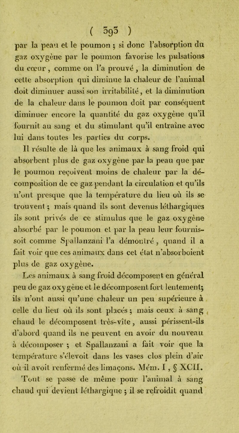 ( 595 ) par la peau el le poumon ; si donc l’absorption du gaz oxygène par le poumon favorise les pulsations du cœur, comme on l’a prouvé , la diminution de cetle absorption qui diminue la chaleur de l’animal doit diminuer aussi son irritabilité, et la diminution de la chaleur dans le poumon doit par conséquent diminuer encore la quantité du gaz oxygène qu’il fournit au sang et dn stimulant qu’il entraîne avec lui dans toutes les parties du corps. 11 résulte de là que les animaux à sang froid qui absorbent plus de gaz oxygène par la peau que par le poumon reçoivent moins de chaleur par la dé- composition de ce gaz pendant la circulation et qu’ils n’ont presque que la température du lieu où ils se trouvent ; mais quand ils sont devenus léthargiques ils sont privés de ce stimulus que le gaz oxygène absorbé par le poumon et par la peau leur fournis- soit comme Spallanzani l’a démontré , quand il a fait voir que ces animaux dans cet état n’absorboient plus de gaz oxygène. Les animaux à sang froid décomposent en général peu de gaz oxygène et le décomposent fort lentement; ils n’ont aussi qu’une chaleur un peu supérieure à celle du lieu où ils sont placés; mais ceux à sang chaud le décomposent très-vite, aussi périssent-ils d'abord quand ils ne peuvent en avoir du nouveau à décomposer ; el Spallanzani a fait voir que la température s’élevoit dans les vases clos plein d’air où il avoil renfermé des limaçons. Mém. I, § XCil. Tout se passe de même pour l’animal à sang chaud qui devient léthargique ; il se refroidit quand