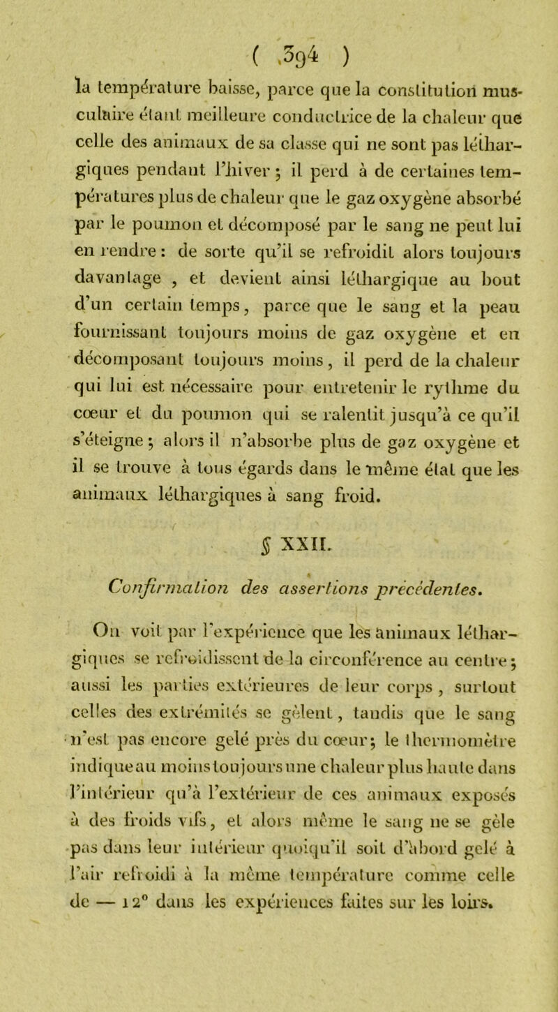 ( ) la température baisse, parce que la constitution mus* eu ht ire étant meilleure conductrice de la chaleur que celle des animaux de sa classe qui ne sont pas léthar- giques pendaut l’hiver ; il perd à de certaines tem- pératures plus de chaleur que le gaz oxygène absorbé par le poumon et décomposé par le sang ne peut lui en rendre : de sorte qu’il se refroidit alors toujours davantage , et devient ainsi léthargique au hout d’un certain temps, parce que le sang et la peau fournissant toujours moins de gaz oxygène et en décomposant toujours moins , il perd de la chaleur qui lui est nécessaire pour entretenir le rythme du coeur et du poumon qui se ralentit jusqu’à ce qu’il s’éteigne; alors il n’absorbe plus de gaz oxygène et il se trouve à tous égards dans le même état que les animaux léthargiques à sang froid. § XXII. Confirmation des assertions précédentes. On voit par l'expérience que les animaux léthar- giques se refroidissent de la circonférence au centre; aussi les parties extérieures de leur corps , surtout celles des extrémités se gèlent, tandis que le sang •n’est pas encore gelé près du coeur; le thermomètre indiqueau moins tou jours une chaleur plus haute dans l’intérieur qu’à l’extérieur de ces animaux exposés à des froids vifs, et alors même le sang ne se gèle pas dans leur intérieur quoiqu'il soit d’h bord gelé à l'air refroidi à la même température comme celle de — 12° dans les expériences faites sur les loirs.