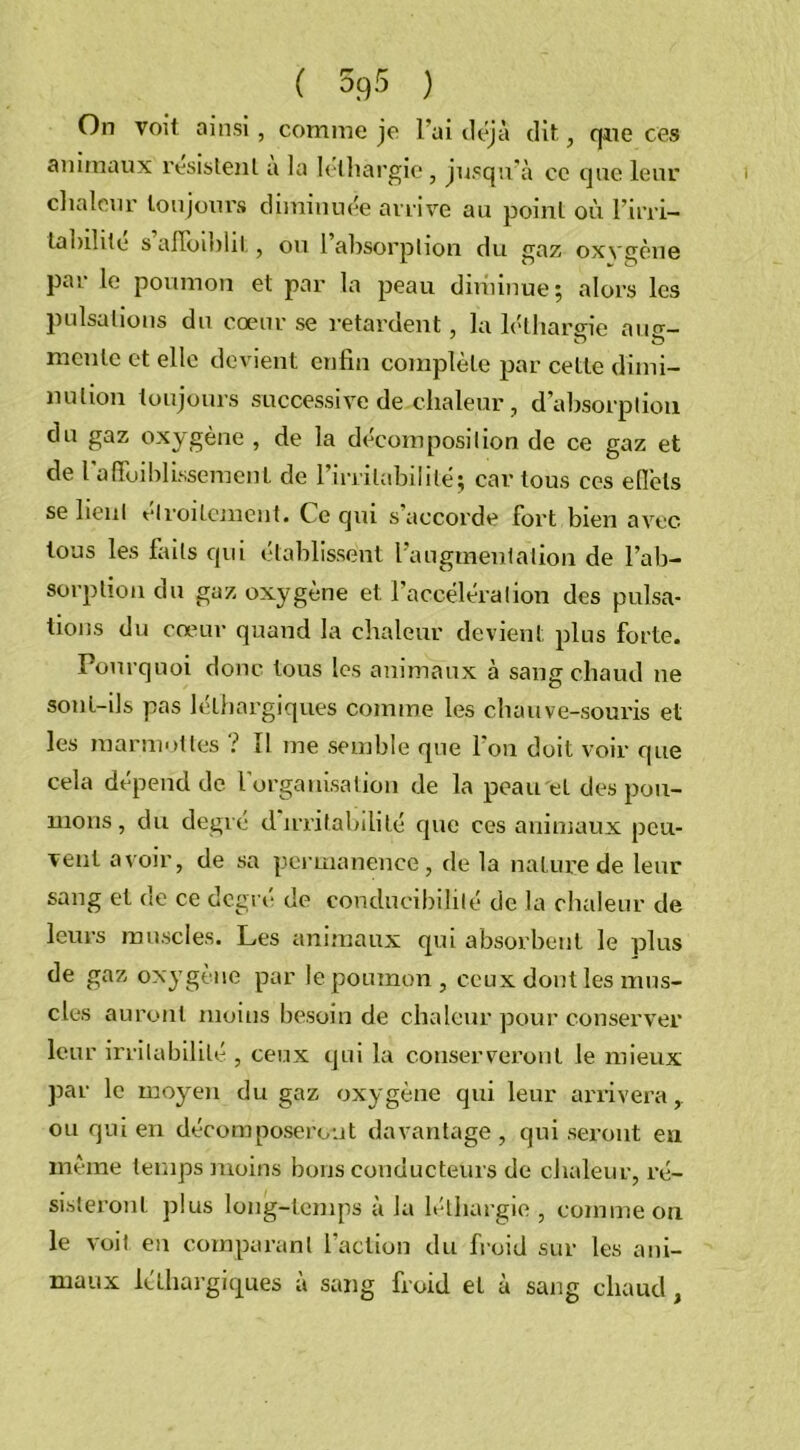 On voit ainsi, comme je l’ai déjà dit, qme ces animaux résistent a la léthargie , jusqu’à ce que leur chaleur toujours diminuée arrive au point où l’irri- labilite s alToihlit, ou 1 absorption du gaz oxygène par le poumon et par la peau diminue; alors les pulsations du cœur se retardent , la léthargie atm- mente et elle devient enfin complète par cette dimi- nution toujours successive de chaleur , d’absorption du gaz oxygène , de la décomposition de ce gaz et de l'affaiblissement de l’irritabilité; car tous ces effets se lient étroitement. Ce qui s’accorde fort bien avec tous les laits qui établissent l’augmenlation de l’ab- sorption du gaz oxygène et l’accélération des pulsa- tions du cœur quand la chaleur devient plus forte. Pourquoi donc tous les animaux à sang chaud ne sont-ils pas léthargiques comme les chauve-souris et les marmottes ? 11 me semble que I on doit voir que cela dépend de l'organisation de la peau et des pou- mons , du degré d irritabilité que ces animaux peu- vent avoir, de sa permanence, de la nature de leur sang et de ce degré de condueibililé de la chaleur de leurs muscles. Les animaux qui absorbent le plus de gaz oxygène par le poumon, ceux dont les mus- cles auront moins besoin de chaleur pour conserver leur irritabilité , ceux qui la conserveront le mieux par le moyen du gaz oxygène qui leur arrivera, ou qui en décomposeront davantage, qui seront en même temps moins bons conducteurs de chaleur, ré- sisteront plus long-temps à la léthargie , comme on le voit eu comparant l’action du froid sur les ani- maux léthargiques à sang froid et à sang chaud,