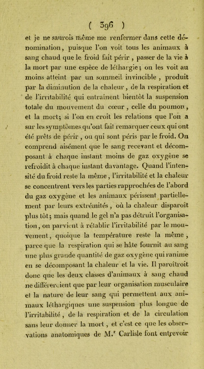 et je ne saurois même me renfermer clans cette dé- nominalion, puisque l’on voit tous les animaux à sang chaud que le fr oid fait périr , passer de la vie à la mort par une espèce de léthargie ; on les voit au moins atteint par un sommeil invincible , produit par la diminution de la chaleur, de la respiration et de l’irritabilité qui entraînent bientôt la suspension totale du mouvement du cœur , celle du poumon , et la mort; si l’on en croit les relations que l’on a } sur les symptômes qu’ont fait remarquer ceux qui ont été prêts de périr , ou qui sont péris par le froid. On comprend aisément que le sang recevant et décom- posant à chaque instant moins de gaz oxygène se refroidit à chaque instant davantage. Quand l’inten- sité du froid reste la même, l’irritabilité et la chaleur se concentrent vers les parties rapprochées de l’abord du gaz oxygène et les animaux périssent partielle- ment par leurs extrémités , où la chaleur disparoît plus tôt; mais quand le gel n’a pas détruit l’organisa- tion, on parvient à rétablir l’irritabilité par le mou- vement, quoique la température reste la même, parce que la respiration qui se hâte fournit au sang une plus grande quantité de gaz oxygène qui ranime en se décomposant la chaleur et la vie. Il paroîtroit donc que les deux classes d’animaux à sang chaud ne diflereroient que par leur organisation musculaire et la nature de leur sang qui permettent aux ani- maux léthargiques une suspension plus longue de l’irritabilité , de la respiration et de la circulation sans leur donner la mort, et c’est ce que les obser- vations anatomiques de M.r Carlisle font entrevoir