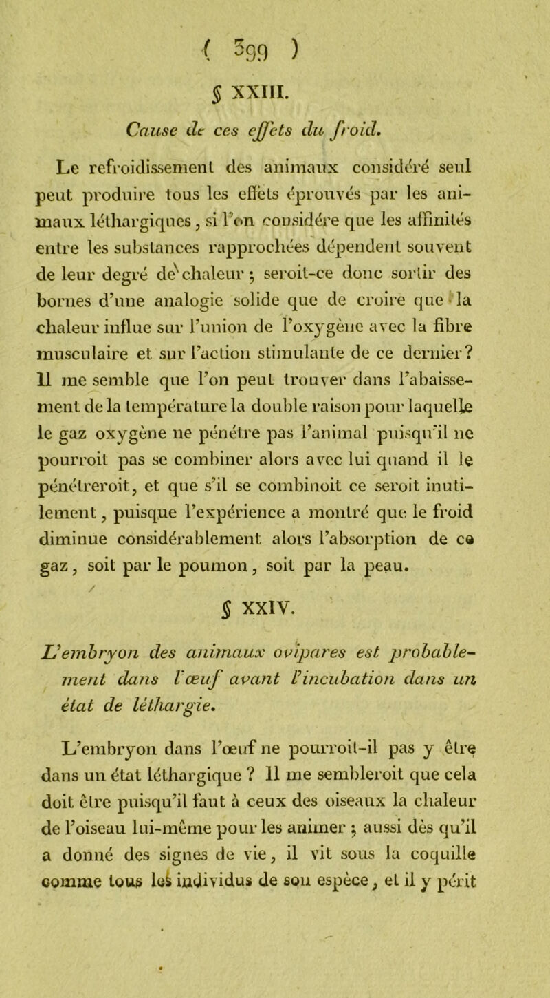 ( -99 ) § XXIII. Cause de ces effets du froid. Le refroidissement des animaux considéré seul peut produire tous les effets éprouvés par les ani- maux léthargiques, si l'on considère que les affinités entre les substances rapprochées dépendent souvent de leur degré deN chaleur 5 seroit-ce donc sortir des bornes d’une analogie solide que de croire que • la chaleur influe sur l’union de l’oxygène avec la fibre musculaire et sur l’action stimulante de ce dernier? 11 me semble que l’on peut trouver dans l’abaisse- ment de la température la double raison pour laquelle le gaz oxygène 11e pénétre pas l’animal puisqu’il 11e pourroit pas se combiner alors avec lui quand il le pénélreroit, et que s’il se combinoit ce seroit inuti- lement , puisque l’expérience a montré que le froid diminue considérablement alors l’absorption de ce gaz, soit par le poumon, soit par la peau. § XXIV. Uembryon des animaux ovipares est probable- ment dans l'œuf avant üincubation dans un état de léthargie. L’embryon dans l’œuf ne pourroit-il pas y être dans un état léthargique ? 11 me sembleroit que cela doit être puisqu’il faut à ceux des oiseaux la chaleur de l’oiseau lui-même pour les animer ; aussi dès qu’il a donné des signes de vie, il vit sous la coquille comme tous le^ individus de sou espèce ; et il y périt