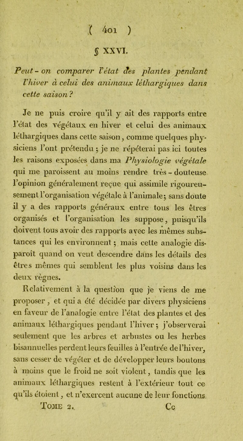 ( 4oi ) § XXVI. Peut-on comparer l’état cfes plantes pendant l'hiver à celui des animaux léthargiques dans cette saison? Je ne puis croire qu’il y ait des rapports entre l’état des végétaux en hiver et celui des animaux léthargiques dans cette saison, comme quelques phy- siciens l’ont prétendu ; je ne répéterai pas ici toutes les raisons exposées dans ma Physiologie végétale qui me paroissent au moins rendre très - dout euse l’opinion généralement reçue qui assimile rigoureu- sement l’organisation végétale à l’animale; sans doute il y a des rapports généraux entre tous les êtres organisés et l’organisation les suppose, puisqu’ils doivent tous avoir des rapports avec les mêmes subs- tances qui les environnent ; mais celte analogie dis- paroît quand on veut descendre dans les détails des êtres mêmes qui semblent les plus voisins dans les deux règnes. Relativement à la question que je viens de me proposer , et qui a été décidée par divers physiciens en faveur de l’analogie entre l'état des plantes et des animaux léthargiques pendant l’hiver ; j’observerai seulement que les arbres et arbustes ou les herbes bisannuelles perdent leurs feuilles à l’entrée de l’hiver, sans cesser de végéter et de développer leurs boutons à moins que le froid ne soit violent, tandis que les animaux léthargiques restent à l’extérieur tout ce qu’ils éloienl, et n’exercent aucune de leur fonctions Tome 2 «. Ce
