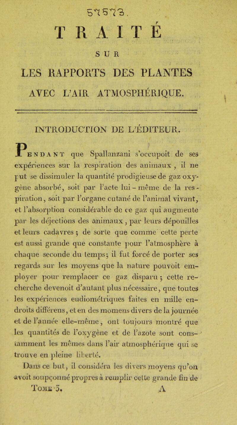 TRAITE SUR LES RAPPORTS DES PLANTES AVEC L’AIR ATMOSPHÉRIQUE. INTRODUCTION DE L’ÉDITEUR. Ïendant que Spallanzani s’occupoit de ses expériences sur la respiration des animaux , il ne put se dissimuler la quantité prodigieuse de gaz oxy- gène absorbé, soit par l’acte lui-même de la res- piration , soit par l’organe cutané de l’animal vivant, et l’absorption considérable de ce gaz qui augmeute par les déjections des animaux, par leurs dépouilles et leurs cadavres ; de sorte que comme cette perle est aussi grande que constante pour l’atmosphère à chaque seconde du temps-, il fut forcé de porter ses regards sur les moyens que la nature pouvoit em- ployer pour remplacer ce gaz disparu ; cette re- cherche devenoit d’autant plus nécessaire, que toutes les expériences eudiométriques faites en mille en- droits différens, et en des momens divers de la journée et de l’année elle-même, ont toujours montré que les quantités de l’oxygène et de l’azote sont cons- tamment les mêmes dans l’air atmosphérique qui se trouve en pleine liberté. Dans ce but, il considéra les divers moyens qu’on avoit soupçonné propres à remplir celte grande fin de Tome 5, A