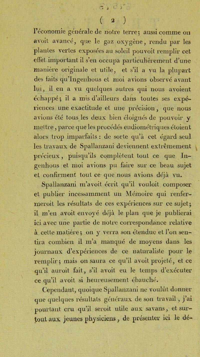 .. r. > i: i . ( a ) l’économie générale de noire terre: aussi comme on avoit avancé, que le gaz oxygène, rendu par les piailles ver les exposées au soleil pouvoit remplir cel effet important il s’en occupa particulièrement d’une manière originale et ulile, et s’il a vu la plupart des faits qu’Ingenhous et moi avions observé avant lui, il en a vu quelques autres qui nous avoient échappé; il a mis d’ailleurs dahs toutes ses expé- riences une exactitude et une précision, que nous avions été tous les deux bien éloignés de pouvoir y mettre, parce que les procédés eudioinétriques étoient alors trop imparfaits : de sorte qu’à cet égard seul les travaux de Spallanzani deviennent extrêmement précieux, puisqu’ils complètent tout ce que In- genhous et moi avions pu faire sur ce beau sujet et confirment tout ce que nous avions déjà vu. Spallanzani m’avoit écrit qu’il vouloit composer et publier incessamment un Mémoire qui renfer- meroit les résultats de ces expériences sur ce sujet; il m’en avoit envoyé déjà le plan que je publierai ici avec une partie de notre correspondance relative à cette matière ; on y verra son étendue et l’on sen- tira combien il m’a manqué de moyens dans les journaux d’expériences de ce naturaliste pour le remplir; mais on saura ce qu’il avoit projeté, et ce qu’il auroil fait, s’il avoit eu le temps d'exécuter ce qu’il avoit si heureusement ébauché. Cependant, quoique Spallanzani ne voulut donner que quelques résultats généraux de son travail, j’ai pourtant cru qu'il seroil utile aux savans, et sur- tout aux jeunes physiciens ; de présenter ici le dé-