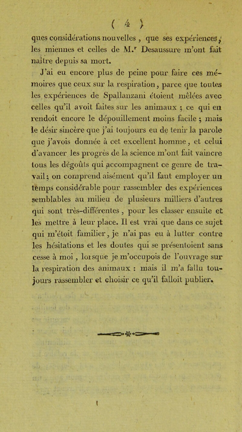 ques considérations nouvelles , que ses expériences les miennes et celles de M.r Desaussure m’ont fait naîlre depuis sa mort. J’ai eu encore plus de peine pour faire ces mé- moires que ceux sur la respiration, parce que toutes les expériences de Spallanzani éloient mêlées avec celles qu’il a voit faites sur les animaux ; ce qui en rendoit encore le dépouillement moins facile $ mais le désir sincère que j’ai toujours eu de tenir la parole que j’avois donnée à cet excellent homme, et celui d’avancer les progrès de la science m’ont fait vaincre tous les dégoûts qui accompagnent ce genre de tra- vail; on comprend aisément qu’il faut employer un temps considérable pour rassembler des expériences semblables au milieu de plusieurs milliers d’autres qui sont très-différentes , pour les classer ensuite et les mettre à leur place. Il est vi'ai que dans ce sujet qui m’éloit familier, je n’ai pas eu à lutter contre les hésitations et les doutes qui se présentoient sans cesse à moi , lorsque je m’occujrois de l'ouvrage sur la respiration des animaux : mais il m’a fallu tou- jours rassembler et choisir ce qu’il falloit publier.