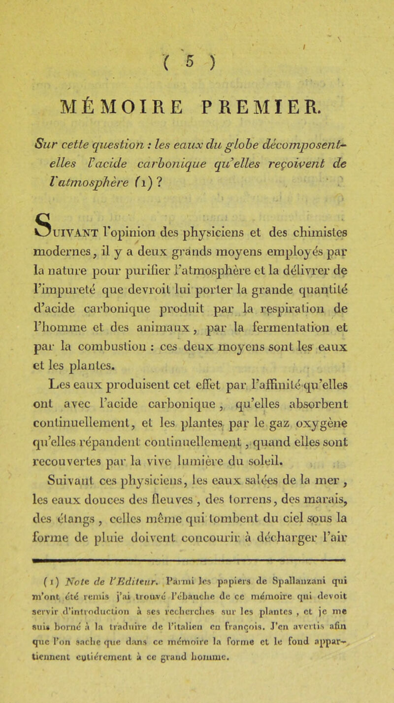 / MÉMOIRE PREMIER. Sur cette question : les eaux du globe décomposent- elles l’acide carbonique (qu’elles reçoivent de l'atmosphère (i) ? Suivant lopimon des physiciens et de, chimiste, modernes, il y a deux grands moyens employés par la nature pour purifier l'atmosphère et la délivrer de l’impureté que devroit lui porter la grande quantité d’acide carbonique produit par la respiration de l’homme et des animaux, par la fermentation et par la combustion : ces deux moyens sont les eaux et les plantes. Les eaux produisent cet effet par l’affinité qu’elles ont avec l’acide carbonique, qu’elles absorbent continuellement, et les plantes par le gaz oxygène qu’elles répandent continuellement, quand elles sont recouvertes par la vive lumière du soleil. Suivant ces physiciens, les eaux salées de la mer , les eaux douces des fleuves , des torrens, des marais, des étangs , celles même qui tombent du ciel sous la forme de pluie doivent concourir à décharger l’air (i) Note de l'Editeur. Parmi les papiers de Spallanzani qui m’ont été remis j’ai trouvé l’ébauche de ce mémoire qui devoit servir d’introduction à ses recherches sur les plantes , et je me suis borné à la traduire de l’italien en françois. J’en avertis afin que l’on sache que dans ce mémoire la forme et le fond appar- tiennent entièrement à ce grand homme.