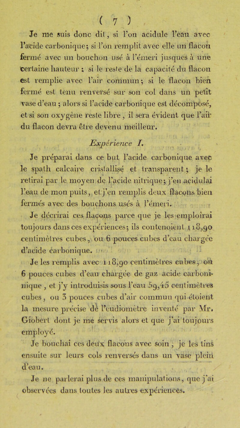 Je me suis donc dil, si l’on acidulé l’eau avec l’acide carbonique; si l’on remplit avec elle un flacon fermé avec un bouchon usé à l’émeri jusques à une certaine hauteur ; si le reste de la capacité du flacon est remplie avec l’air commun; si le flacon bien fermé est tenu renversé sur son col dans un petit vase d’eau ; alors si l’acide carbonique est décomposé, et si son oxygène reste libre , il sei’a évident que l’aii' du flacon devra être devenu meilleur. Expérience I. Je préparai dans ce but l’acide carbonique avec le spath calcaire cristallisé et Iransparent ; je le relirai par le moyen de l'acide nitrique; j’en açidulai l’eau de mon puits, et j’en remplis deux flacons bien fermés avec des bouchons usés à l’émeri. Je décrirai ces flaçons parce que je les emploirai toujours dans ces expériences; ils contcnoienl 118,90 centimètres cubes, ou 6 pouces cubes d’eau chargée d’acide carbonique. Je les remplis avec 118,90 centimètres cubes, ou 6 pouces cubes d’eau chargée de gaz acide carboni- nique , et j’y introduisis sous l’eau 5g,45 centimètres cubes, ou 3 pouces cubes d’air commun qui étoient la mesure précise dè l’eudiomètre inventé par Mr. Gioberl dont je me servis alors et que j'ai toujours employé. Je bouchai ces deux flacons avec soin , je les lins ensuite sur leurs cols renversés dans un vase plein d’eau. Je ne parlerai plus de ces manipulations, que j'ai observées dans toutes les autres expériences.
