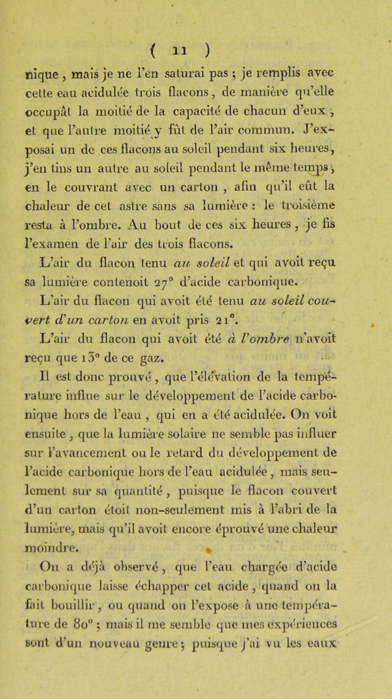 nique , mais je ne i’en saturai pas ; je remplis avec celle eau acidulée trois flacons, de manière qu’elle occupai la moitié de la capacité de chacun d’eux , et que l’autre moitié y fût de l’air commun. J’ex- posai un de ces flacons au soleil pendant six heures, j’en tins un autre au soleil pendant le même temps, en le couvrant avec un carton , afin qu’il eût la chaleur de cet astre sans sa lumière : le troisième resta à l’ombre. Au bout de ces six heures , je fis l’examen de l’air des trois flacons. L’air du flacon tenu an soleil et qui avoil reçu sa lumière conlenoit 270 d’acide carbonique. L’air du flacon qui avoit été tenu au soleil cou- vert d'un carton en avoit pris 210. L’air du flacon qui avoit été à l’ombre n’avoit reçu que 15° de ce gaz. Il est donc prouvé , que l’élévation de la tempé- rature influe sur le développement de l’acide carbo- nique hors de l’eau , qui en a été acidulée. On voit ensuite , que la lumière solaire 11e semble pas influer sur l’avancement ou le retard du développement de l’acide carbonique hors de l’eau acidulée, mais seu- lement sur sa quantité , puisque le flacon couvert d’un carton étoil non-seulement mis à l’abri de la lumière, mais qu’il avoit encore éprouvé une chaleur moindre. « On a déjà observé , que l’eau chargée d’acide carbonique laisse échapper cet acide, quand 011 la fait bouillir, ou quand on l’expose à une tempéra- ture de 8o° ; mais il me semble que mes expériences boni d’un nouveau genre $ puisque j’ai vu les eaux