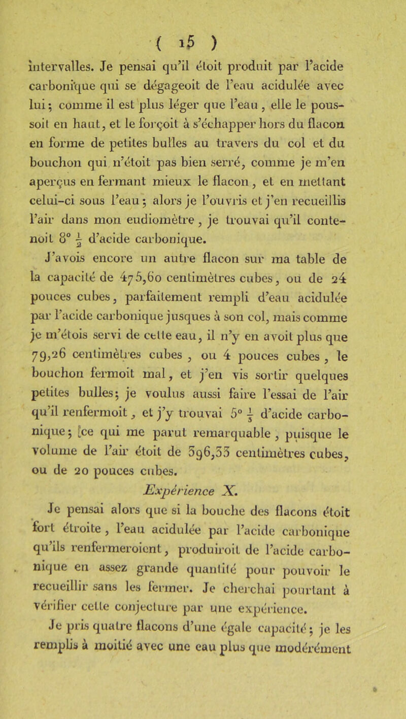 intervalles. Je pensai qu’il étoit produit par l’acide carbonique qui se dégageoit de l’eau acidulée avec lui ; comme il est plus léger que l’eau , elle le pous- soit en haut, et le forçoit à s’échapper hors du flacon en forme de petites bulles au travers du col et du bouchon qui n’étoit pas bien serré, comme je m’en aperçus en fermant mieux le flacon , et en mettant celui-ci sous l’eau; aloi’s je l’ouvris et j’en recueillis l’air dans mon eudiomètre, je trouvai qu’il conte- noit 8° 5 d’acide carbonique. J’avois encore un autre flacon sur ma table de la capacité de 475,60 centimètres cubes, ou de 24 pouces cubes, parfaitement rempli d’eau acidulée par l’acide carbonique jusques à son col, mais comme je m’étois servi de celle eau, il n’y en avoit plus que 79,26 centimètres cubes , ou 4 pouces cubes , le bouchon fermoit mal, et j’en vis sortir quelques petites bulles; je voulus aussi faire l’essai de l’air qu’il renfermoit, et j’y trouvai 5° { d’acide carbo- nique; [ce qui me parut remarquable, puisque le volume de l’air étoit de 596,53 centimètres cubes, ou de 20 pouces cubes. Expérience X. Je pensai alors que si la bouche des flacons étoit foi l étroite , 1 eau acidulée par l’acide carbonique qu’ils renfermeroient, produiroit de l’acide carbo- nique en assez grande quantité pour pouvoir le recueillir sans les fermer. Je cherchai pourtant à vérifier cetle conjecture par une expérience. Je pris quatre flacons d’une égale capacité; je les remplis à moitié avec une eau plus que modérément