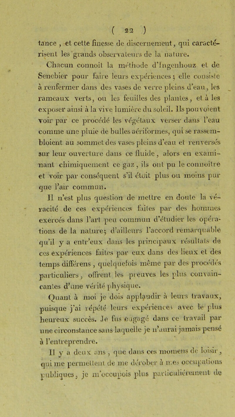 tance , et cette finesse de discernement, qui caracté- risent les grands observateurs de la nature. Chacun connoît la méthode d’Ingenhouz et de Senebier pour faire leurs expériences ; elle consiste à renfermer dans des vases de verre pleins d’eau, les rameaux verts, ou les feuilles des plantes, et à les exposer ainsi à la vive lumière du soleil. Ils pou voient voir par ce procédé les végétaux verser dans l’eau comme une pluie de bulles aériformes, qui se rassem- bloient au sommet des vases pleins d’eau et renversés sur leur ouverture dans ce iluide , alors en exami- nant chimiquement ce gaz, ils ont pu le connoître et voir par conséquent s’il était plus ou moins pur que l’air commun. Il n’est plus question de mettre en doute la vé- racité de ces expériences faites par des hommes exercés dans l’art peu commun d’étudier les opéra- tions de la nature; d’ailleurs l’accord remarquable qu'il y a entr’eux dans les principaux résultats de ces expériences faites par eux dans des lieux el des temps différens , quelquefois même par des procédés particuliers, offrent les preuves les plus convain- cantes d’une vérité physique. Quant à moi je dois applaudir à leurs travaux, puisque j’ai répété leurs expérience; avec le plus heureux succès. Je fus engagé dans ce travail par une circonstance sans laquelle je n’aurai jamais pensé à l’entreprendre. Il y a deux ans , que dans ces momens de loisir, qui me permettent de me dérober’ à mes occupations publiques, je m’ocoupois plus particuliérement île