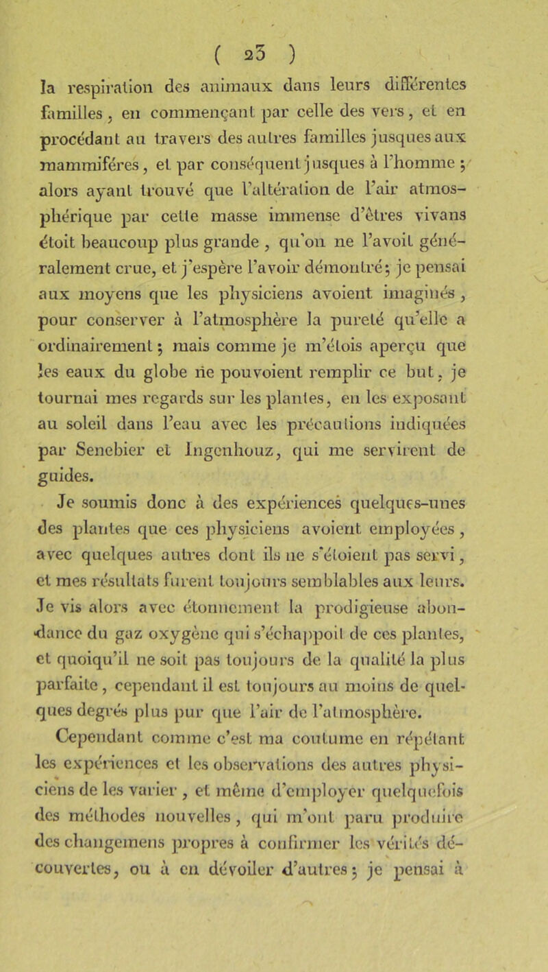 ( 25 ) la respiration des animaux dans leurs différentes familles , en commençant par celle des vers, eL en procédant au travers des autres familles jusques aux mammifères, et par conséquent j usques à 1 homme ; alors ayant trouvé que l’altération de l’air atmos- phérique par cette masse immense d’êtres vivans étoit beaucoup plus grande , qu’on ne l’avoit géné- ralement crue, et j’espère l’avoir démontré; je pensai aux moyens cpxe les physiciens avoient imaginés , pour conserver à l’atmosphère la pureté qu’elle a ordinairement ; mais comme je m’étois aperçu que les eaux du globe rie pouvoient remplir ce but , je tournai mes regards sur les plantes, en les exposant au soleil dans l’eau avec les précautions indiquées par Senebier et Ingenhouz, qui me servirent de guides. Je soumis donc à des expériences quelques-unes des plantes que ces physiciens avoient employées, avec quelques auti’es dont ils ne s’éloient pas servi, et mes résultats furent toujours semblables aux leurs. Je vis alors avec étonnement la prodigieuse abon- dance du gaz oxygène qui s’échappoil de ces plantes, et quoiqu’il ne soit pas toujours de la qualité la plus parfaite, cependant il est toujours au moins de quel* ques degrés plus pur que l’air de l’atmosphère. Cependant comme c’est ma coutume en répétant les expériences et les observations des autres physi- ciens de les varier , et même d’employer quelquefois des méthodes nouvelles , qui m’ont paru produire des changemens propres à confirmer les vérités dé- couvertes, ou à en dévoiler d’autres; je pensai à