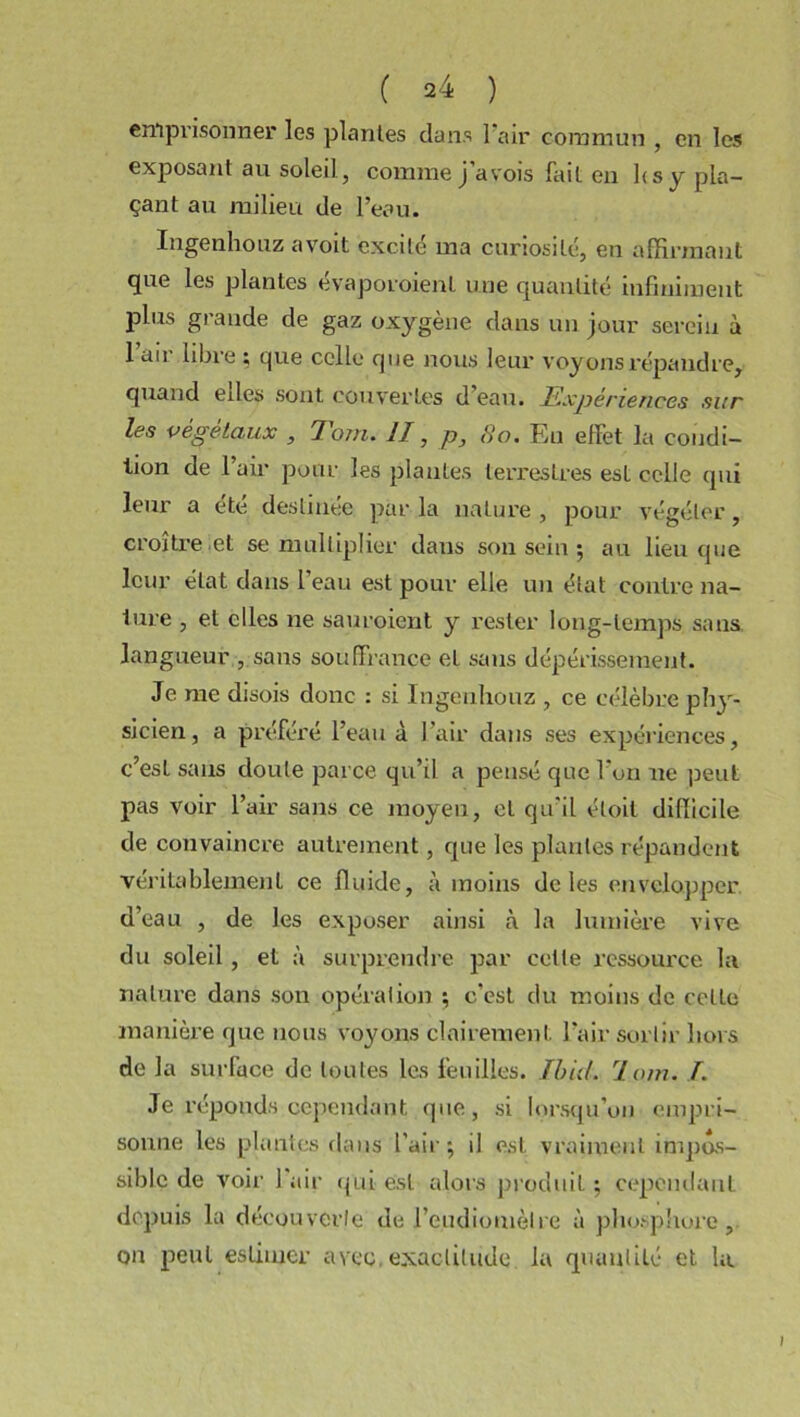 emprisonner les plantes dans 1 air commun , en les exposant au soleil, comme j’avois fait en lis y pla- çant au milieu de l’eau. Ingenliouz avoit excité ma curiosité, en affirmant que les plantes évaporoienl une quantité infiniment plus grande de gaz oxygène dans un jour serein à l’air libre ; que celle que nous leur voyons répandre, quand eiles sont couvertes d eau. Expéne/ices sur les végétaux , Tom. II, p, 80. Eu effet la condi- tion de l’air pour les plantes terrestres est celle qui leur a été destinée parla nature, pour végéter, croître et se multiplier dans son sein ; au lieu que leur état dans 1 eau est pour elle un état contre na- lure , et elles ne sauroient y rester long-temps sans langueur , sans souffrance et sans dépérissement. Je me disois donc : si Ingenliouz , ce célèbre phy- sicien , a préféré l’eau à l’air dans ses expériences, c’est sans doute parce qu’il a pensé que l’on ne peut pas voir l’air sans ce moyen, cl qu’il éloit difficile de convaincre autrement, que les plantes répandent véritablement ce fluide, à moins de les envelopper d’eau , de les exposer ainsi à la lumière vive du soleil , et à surprendre par celte ressource la nature dans son opération -, c'est du moins de ccLle manière que nous voyons clairement l’air sortir hors de la surface de toutes les feuilles. Ibid. loin. I. Je réponds cependant que, si lorsqu’on empri- sonne les plantes dans l’air-, il est vraiment impos- sible de voir 1 air qui est alors produit ; cependant depuis la découverte de l’e.udiomètre à phosphore, on peut estimer avec, exactitude la quantité et la