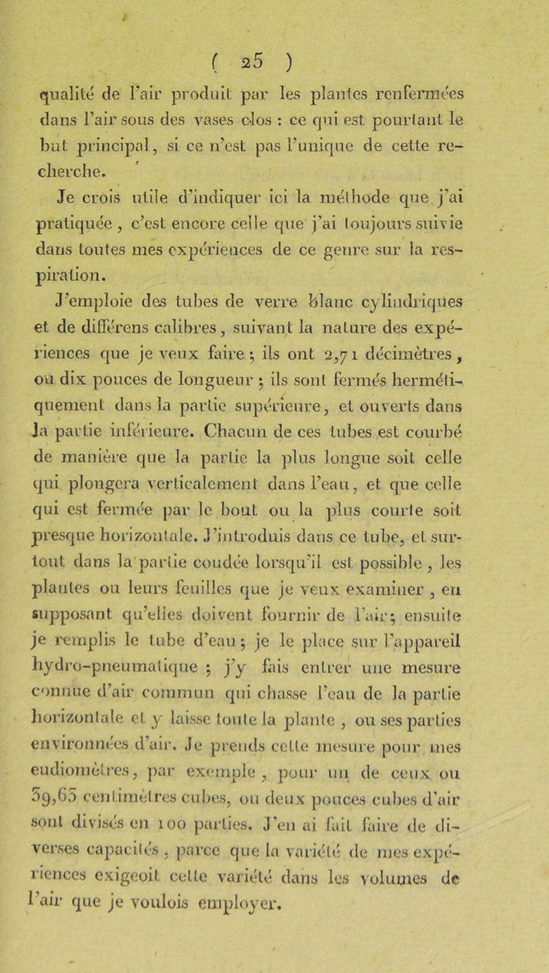 qualité de l’air produit par les plantes renfermées dans l’air sous des vases clos : ce qui est pourtant le but principal, si ce n’est pas l’unique de cette re- cherche. Je crois utile d'indiquer ici la méthode que j'ai pratiquée , c’est encore celle que j’ai toujours suivie dans toutes mes expériences de ce genre sur la res- piration. J’emploie des tubes de verre blanc cylindriques et de différons calibres, suivant la nature des expé- riences que je veux faire; ils ont 2,71 décimètres, ou dix pouces de longueur ; ils sont fermés herméti- quement dans la partie supérieure, et ouverts dans Ja partie inférieure. Chacun de ces tubes est courbé de manière que la partie la plus longue soit celle qui plongera verticalement dans l’eau, et que celle qui est fermée par le bout ou la plus courte soit presque horizontale. J’introduis dans ce tube, et sur- tout dans la partie coudée lorsqu’il est possible , les plantes ou leurs feuilles que je veux examiner , en supposant qu’elles doivent fournir de l’air; ensuite je remplis le tube d’eau ; je le place sur l’appareil hydro-pneumatique ; j’y fais entrer une mesure connue d’air commun qui chasse l’eau de la partie horizontale et y laisse toute Ja plante , ou ses parties environnées d’air. Je prends celte mesure pour mes eudiomèti’es, par exemple, pour un de ceux ou 59,60 centimètres cubes, ou deux pouces cubes d’air sont divisés en 100 parties. J’en ai fait faire de di- verses capacités . parce que la variété de mes expé- riences exigeoit celle variété dans les volumes de 1 air que je voulois employer.