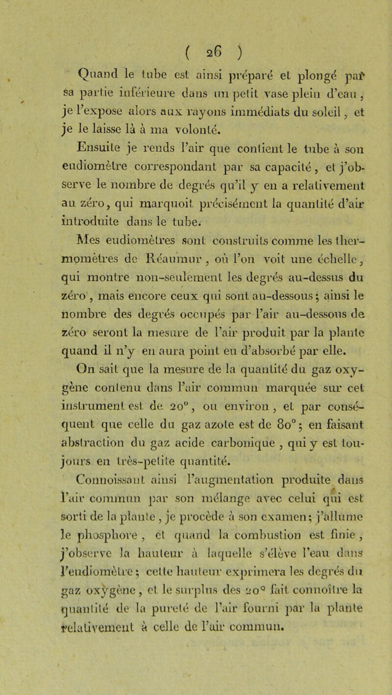 Quand le tube est ainsi préparé et plongé paf sa partie inférieure dans un petit rase plein d’eau, je l’expose alors aux rayons immédiats du soleil, et je le laisse là à ma volonté. Ensuite je rends l’air que contient le tube à son eudiomètre correspondant par sa capacité , et j’ob- serve le nombre de degrés qu’il y en a relativement au zéro, qui marquoit précisément la quantité d’air introduite dans le tube. Mes eudiomètres sont construits comme les ther- momètres de Réaumur, où l’on voit une échelle, qui montre non-seulement les degrés au-dessus du zéro , mais encore ceux qui sont au-dessous; ainsi le nombre des degrés occupés par l’air au-dessous de zéro seront la mesure de l’air produit par la plante quand il n’y en aura point eu d’absorbé par elle. On sait que la mesure de la quantité du gaz oxy- gène contenu dans l’air commun marquée sur cet instrument est. de. 20°, ou environ, et par consé- quent que celle du gaz azote est de 8o°; en faisant abstraction du gaz acide carbonique , qui y est tou- jours en très-petite quantité. Connoissant ainsi l’augmentation produite dans l’air commun par son mélange avec celui qui est sorti de la plante , je procède à son examen; j’allume le phosphore , cl quand la combustion est finie , j’observe la hauteur à laquelle s’élève l’eau dans l'eudiomètre ; cette hauteur exprimera les degrés du gaz oxygène, et le surplus des ao° fait connoîlre la quantité de la pureté de l’air fourni par la plante relativement à celle de l’air commun.