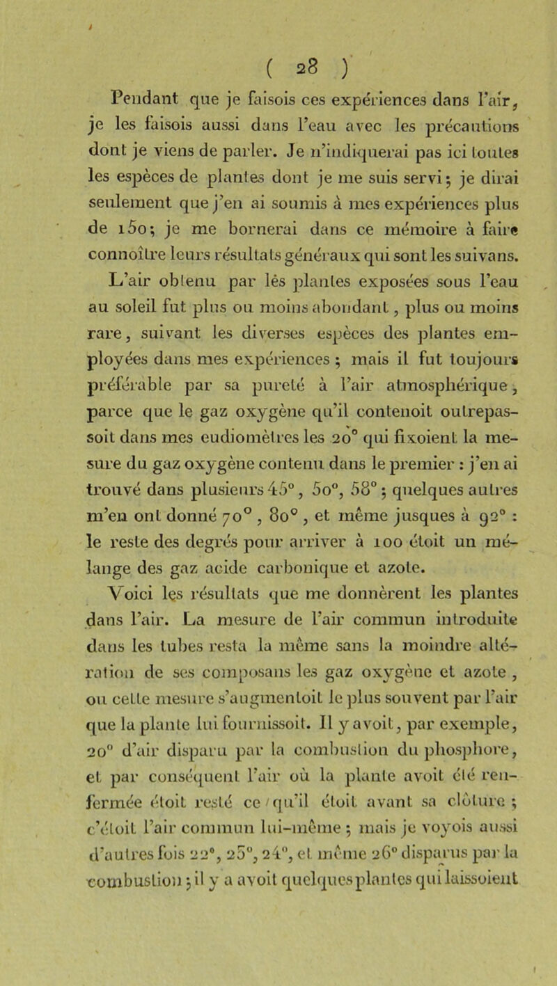 t ( 28 ) Pendant que je faisois ces expériences dans l'air, je les faisois aussi dans l’eau avec les précautions dont je viens de parler. Je n’indiquerai pas ici toutes les espèces de plantes dont je me suis servi; je dirai seulement que j’en ai soumis à mes expériences plus de i5o; je me bornerai dans ce mémoire à faire connoître leurs résultats généraux qui sont les suivans. L’air obtenu par lés plantes exposées sous l’eau au soleil fut plus ou moins abondant, plus ou moins rare, suivant les diverses espèces des plantes em- ployées dans mes expériences ; mais il fut toujours préférable par sa pureté à l’air atmosphérique, parce que le gaz oxygène qu’il contenoit oulrepas- soit dans mes eudiotnèlres les 20° qui fixoient la me- sure du gaz oxygène contenu dans le premier : j’en ai trouvé dans plusieurs 45°, 5o°, 58°; quelques autres m’en ont donné 7o°, 800, et même jusques à 920 : le reste des degrés pour arriver à 100 étoit un mé- lange des gaz acide carbonique et azote. Voici les résultats que me donnèrent les plantes dans l’air. La mesure de l’air commun introduite dans les tubes resta la même sans la moindre alté- ration de ses composans les gaz oxygène et azote , ou celle mesure s’augmenloit le plus souvent par l’air que la plante lui fournissoit. Il y avoit, par exemple, 20° d’air disparu par la combustion du phosphore, et par conséquent l’air où la plante avoit été ren- fermée étoit resté ce /qu’il étoit avant sa clôture; c’éloit l’air commun lui-même ; mais je voyois aussi d’autres fois 22% 28°, 24, et même 26° disparus par la combustion ; il y a avoit quelques plantes qui laissoient